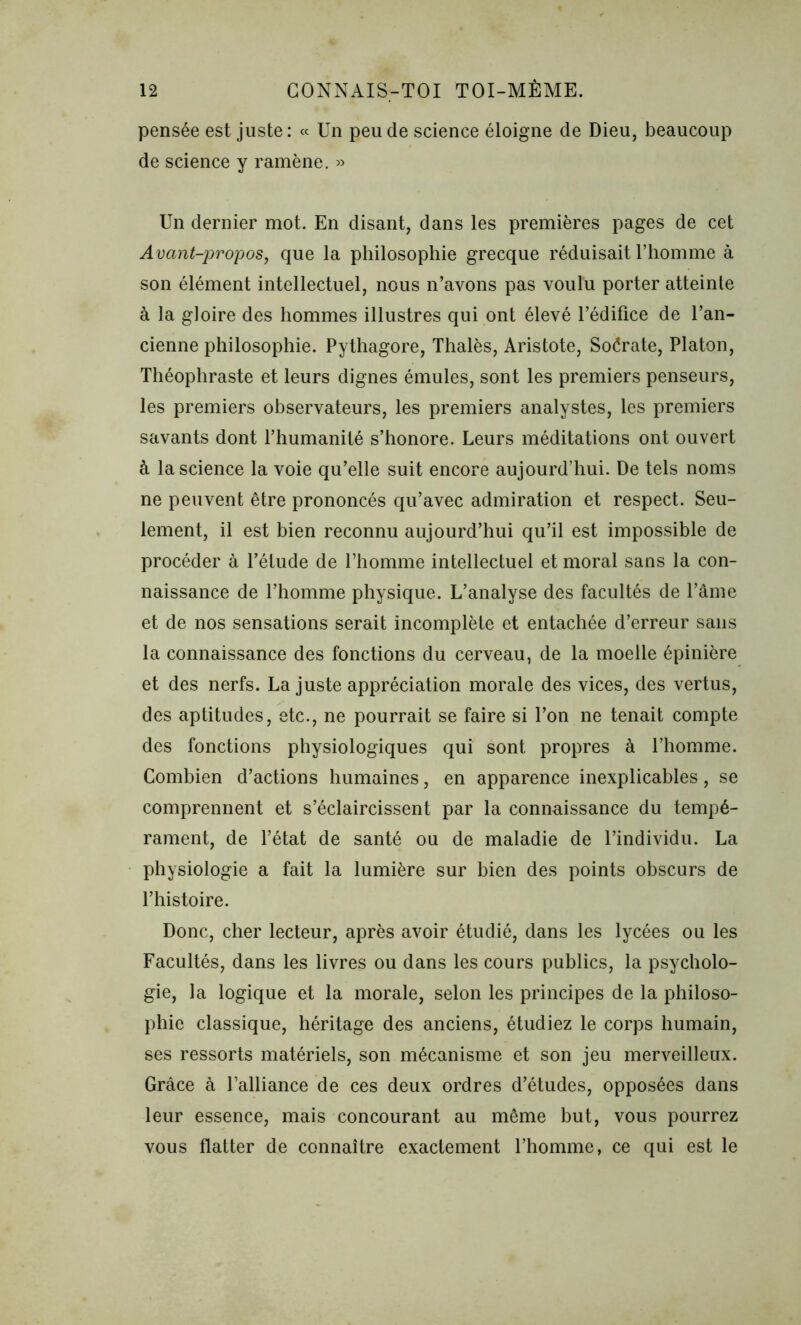 pensée est juste: « Un peu de science éloigne de Dieu, beaucoup de science y ramène. » Un dernier mot. En disant, dans les premières pages de cet Avant-propos, que la philosophie grecque réduisait l’homme à son élément intellectuel, nous n’avons pas voulu porter atteinte à la gloire des hommes illustres qui ont élevé l’édifice de l’an- cienne philosophie. Pythagore, Thalès, Aristote, Soérate, Platon, Théophraste et leurs dignes émules, sont les premiers penseurs, les premiers observateurs, les premiers analystes, les premiers savants dont l’humanité s’honore. Leurs méditations ont ouvert à la science la voie qu’elle suit encore aujourd’hui. De tels noms ne peuvent être prononcés qu’avec admiration et respect. Seu- lement, il est bien reconnu aujourd’hui qu’il est impossible de procéder à l’étude de l’homme intellectuel et moral sans la con- naissance de l’homme physique. L’analyse des facultés de l’âme et de nos sensations serait incomplète et entachée d’erreur sans la connaissance des fonctions du cerveau, de la moelle épinière et des nerfs. La juste appréciation morale des vices, des vertus, des aptitudes, etc., ne pourrait se faire si l’on 11e tenait compte des fonctions physiologiques qui sont propres à l’homme. Combien d’actions humaines, en apparence inexplicables, se comprennent et s’éclaircissent par la connaissance du tempé- rament, de l’état de santé ou de maladie de l’individu. La physiologie a fait la lumière sur bien des points obscurs de l’histoire. Donc, cher lecteur, après avoir étudié, dans les lycées ou les Facultés, dans les livres ou dans les cours publics, la psycholo- gie, la logique et la morale, selon les principes de la philoso- phie classique, héritage des anciens, étudiez le corps humain, ses ressorts matériels, son mécanisme et son jeu merveilleux. Grâce à l’alliance de ces deux ordres d’études, opposées dans leur essence, mais concourant au même but, vous pourrez vous flatter de connaître exactement l’homme, ce qui est le