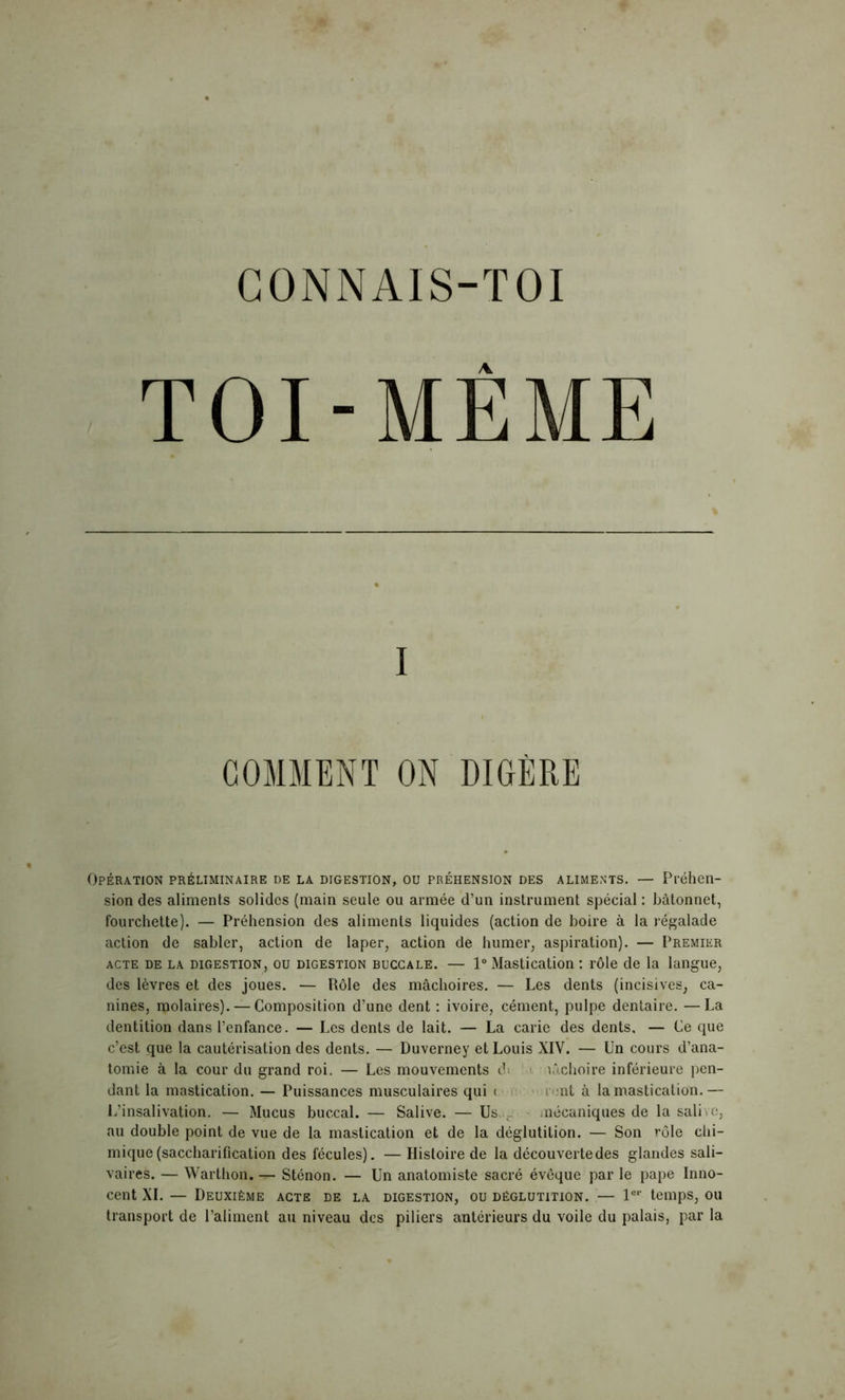 CONNAIS-TOI TOI-MÊME I COMMENT ON DIGÈRE Opération préliminaire de la digestion, ou préhension des aliments. — Préhen- sion des aliments solides (main seule ou armée d’un instrument spécial : bâtonnet, fourchette). — Préhension des aliments liquides (action de boire à la régalade action de sabler, action de laper, action de humer, aspiration). — Premier acte de la digestion, ou digestion buccale. — 1° Mastication : rôle de la langue, des lèvres et des joues. — Rôle des mâchoires. — Les dents (incisives, ca- nines, molaires). — Composition d’une dent : ivoire, cément, pulpe dentaire. —La dentition dans l’enfance. — Les dents de lait. — La carie des dents, — Ce que c’est que la cautérisation des dents. — Duverney et Louis XIV. — Un cours d’ana- tomie à la cour du grand roi. — Les mouvements c!< mâchoire inférieure pen- dant la mastication. — Puissances musculaires qui < ; nt à la mastication.— L’insalivation. — Mucus buccal. — Salive. — Us. r mécaniques de la sali « e, au double point de vue de la mastication et de la déglutition. — Son rôle chi- mique (saccharification des fécules). — Histoire de la découverte des glandes sali- vaires. — Warthon. — Sténon. — Un anatomiste sacré évêque par le pape Inno- cent XI. — Deuxième acte de la digestion, ou déglutition. — 1er temps, ou transport de l’aliment au niveau des piliers antérieurs du voile du palais, par la