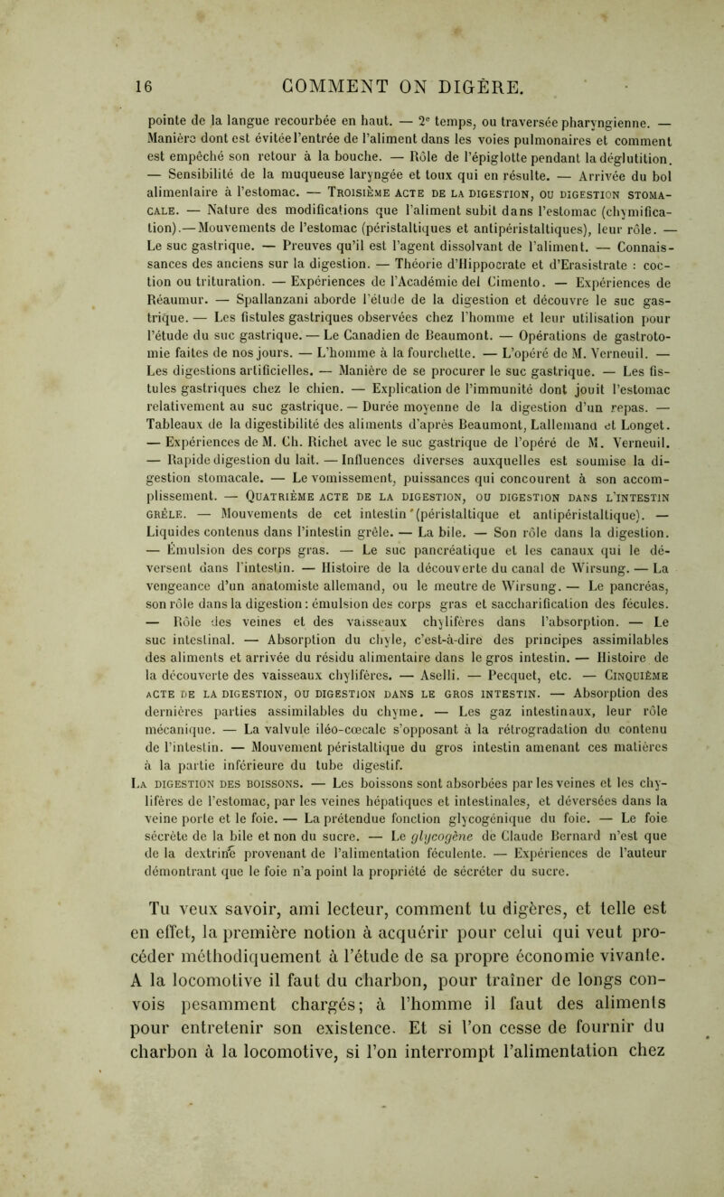 pointe de la langue recourbée en haut. — 2e temps, ou traversée pharyngienne. — Manière dont est évitée l’entrée de l’aliment dans les voies pulmonaires et comment est empêché son retour à la bouche. — Rôle de l’épiglotte pendant la déglutition. — Sensibilité de la muqueuse laryngée et toux qui en résulte. — Arrivée du bol alimentaire à l’estomac. — Troisième acte de la digestion, ou digestion stoma- cale. — Nature des modifications que l’aliment subit dans l’estomac (chymifica- tion).— Mouvements de l’estomac (péristaltiques et antipéristaltiques), leur rôle. — Le suc gastrique. — Preuves qu’il est l’agent dissolvant de l’aliment. — Connais- sances des anciens sur la digestion. — Théorie d’Hippocrate et d’Erasistrate : coc- tion ou trituration. — Expériences de l’Académie del Cimento. — Expériences de Réaumur. — Spallanzani aborde l'étude de la digestion et découvre le suc gas- trique. — Les fistules gastriques observées chez l’homme et leur utilisation pour l’étude du suc gastrique. — Le Canadien de Beaumont. — Opérations de gastroto- mie faites de nos jours. — L’homme à la fourchette. — L’opéré de M. Verneuil. — Les digestions artificielles. — Manière de se procurer le suc gastrique. — Les fis- tules gastriques chez le chien. — Explication de l’immunité dont jouit l’estomac relativement au suc gastrique. — Durée moyenne de la digestion d’un repas. — Tableaux de la digestibilité des aliments d’après Beaumont, Lallemand et Longet. — Expériences de M. Ch. Richet avec le suc gastrique de l’opéré de M. Verneuil. — Rapide digestion du lait. — Influences diverses auxquelles est soumise la di- gestion stomacale. — Le vomissement, puissances qui concourent à son accom- plissement. — Quatrième acte de la digestion, ou digestion dans l’intestin grêle. — Mouvements de cet intestin'(péristaltique et antipéristaltique). — Liquides contenus dans l’intestin grêle. — La bile. — Son rôle dans la digestion. — Émulsion des corps gras. — Le suc pancréatique et les canaux qui le dé- versent dans l’intestin. — Histoire de la découverte du canal de Wirsung. — La vengeance d’un anatomiste allemand, ou le meutre de Wirsung.— Le pancréas, son rôle dans la digestion : émulsion des corps gras et saccharification des fécules. — Rôle des veines et des vaisseaux chylifères dans l’absorption. — Le suc intestinal. — Absorption du chyle, c’est-à-dire des principes assimilables des aliments et arrivée du résidu alimentaire dans le gros intestin. — Histoire de la découverte des vaisseaux chylifères. — Aselli. — Pecquet, etc. — Cinquième acte de la digestion, ou digestion dans le gros intestin. — Absorption des dernières parties assimilables du chyme. — Les gaz intestinaux, leur rôle mécanique. — La valvule iléo-cœcale s’opposant à la rétrogradation du. contenu de l’intestin. — Mouvement péristaltique du gros intestin amenant ces matières à la partie inférieure du tube digestif. La digestion des boissons. — Les boissons sont absorbées par les veines et les chy- lifères de l’estomac, par les veines hépatiques et intestinales, et déversées dans la veine porte et le foie. — La prétendue fonction glycogénique du foie. — Le foie sécrète de la bile et non du sucre. — Le glycogène de Claude Bernard n’est que de la dextririh provenant de l’alimentation féculente. — Expériences de l’auteur démontrant que le foie n’a point la propriété de sécréter du sucre. Tu veux savoir, ami lecteur, comment tu digères, et telle est en effet, la première notion à acquérir pour celui qui veut pro- céder méthodiquement à l’étude de sa propre économie vivante. A la locomotive il faut du charbon, pour traîner de longs con- vois pesamment chargés; à l’homme il faut des aliments pour entretenir son existence. Et si l’on cesse de fournir du charbon à la locomotive, si l’on interrompt l’alimentation chez