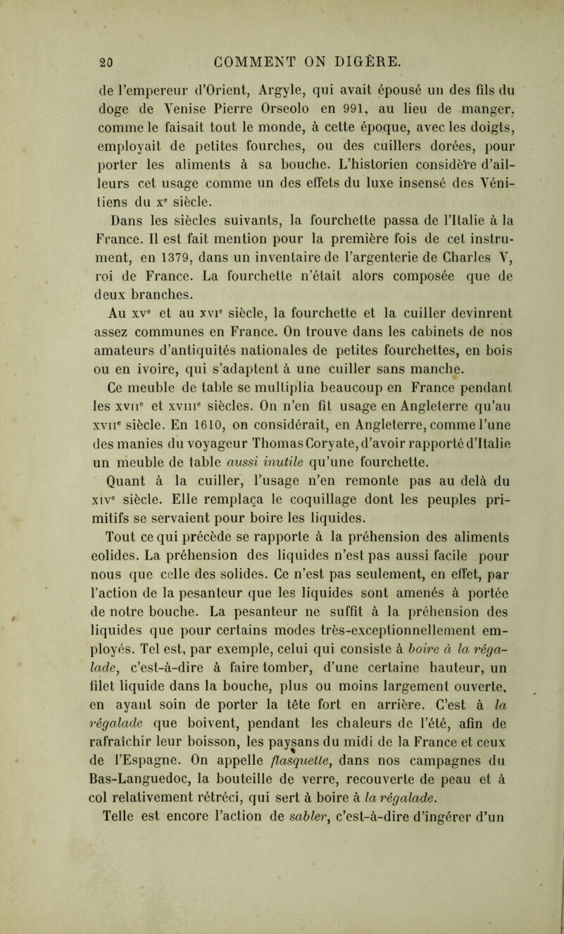 de l’empereur d’Orient, Argyle, qui avait épousé un des fils du doge de Venise Pierre Orseolo en 991, au lieu de manger, comme le faisait tout le monde, à cette époque, avec les doigts, employait de petites fourches, ou des cuillers dorées, pour porter les aliments à sa bouche. L’historien considère d’ail- leurs cet usage comme un des effets du luxe insensé des Véni- tiens du xe siècle. Dans les siècles suivants, la fourchette passa de l’Italie à la France. Il est fait mention pour la première fois de cet instru- ment, en 1379, dans un inventaire de l’argenterie de Charles V, roi de France. La fourchette n’était alors composée que de deux branches. Au xve et au xvie siècle, la fourchette et la cuiller devinrent assez communes en France, On trouve dans les cabinets de nos amateurs d’antiquités nationales de petites fourchettes, en bois ou en ivoire, qui s’adaptent à une cuiller sans manche. Ce meuble de table se multiplia beaucoup en France pendant les xviie et xvme siècles. On n’en fit usage en Angleterre qu’au xviie siècle. En 1610, on considérait, en Angleterre, comme l’une des manies du voyageur Thomas Coryate, d’avoir rapporté d’Italie un meuble de table aussi inutile qu’une fourchette. Quant à la cuiller, l’usage n’en remonte pas au delà du xive siècle. Elle remplaça le coquillage dont les peuples pri- mitifs se servaient pour boire les liquides. Tout ce qui précède se rapporte à la préhension des aliments eolides. La préhension des liquides n’est pas aussi facile pour nous que celle des solides. Ce n’est pas seulement, en effet, par l’action de la pesanteur que les liquides sont amenés à portée de notre bouche. La pesanteur ne suffît à la préhension des liquides que pour certains modes très-exceptionnellement em- ployés. Tel est, par exemple, celui qui consiste à boire à la réga- lade, c’est-à-dire à faire tomber, d’une certaine hauteur, un filet liquide dans la bouche, plus ou moins largement ouverte, en ayant soin de porter la tête fort en arrière. C’est à la régalade que boivent, pendant les chaleurs de l’été, afin de rafraîchir leur boisson, les paysans du midi de la France et ceux de l’Espagne. On appelle flasquette, dans nos campagnes du Bas-Languedoc, la bouteille de verre, recouverte de peau et à col relativement rétréci, qui sert à boire à la régalade. Telle est encore l’action de sabler, c’est-à-dire d’ingérer d’un