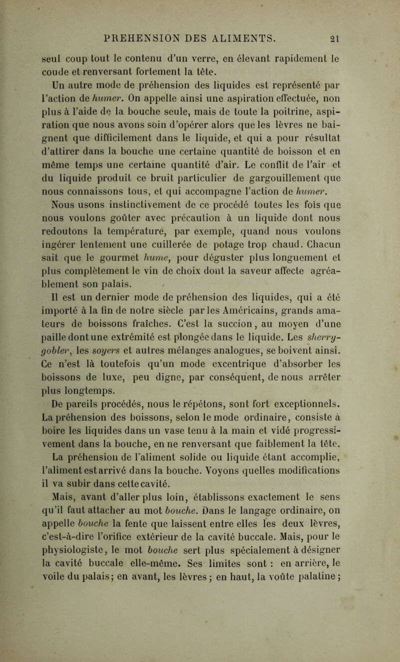 seul coup tout le contenu d’un verre, en élevant rapidement le coude et renversant fortement la tête. Un autre mode de préhension des liquides est représenté par l’action de humer. On appelle ainsi une aspiration effectuée, non plus à l’aide de la bouche seule, mais de toute la poitrine, aspi- ration que nous avons soin d’opérer alors que les lèvres ne bai- gnent que difficilement dans le liquide, et qui a pour résultat d’attirer dans la bouche une certaine quantité de boisson et en même temps une certaine quantité d’air. Le conflit de Pair et du liquide produit ce bruit particulier de gargouillement que nous connaissons tous, et qui accompagne l’action de humer. Nous usons instinctivement de ce procédé toutes les fois que nous voulons goûter avec précaution à un liquide dont nous redoutons la température, par exemple, quand nous voulons ingérer lentement une cuillerée de potage trop chaud. Chacun sait que le gourmet hume, pour déguster plus longuement et plus complètement le vin de choix dont la saveur affecte agréa- blement son palais. Il est un dernier mode de préhension des liquides, qui a été importé à la fin de notre siècle parles Américains, grands ama- teurs de boissons fraîches. C’est la succion, au moyen d’une paille dont une extrémité est plongée dans le liquide. Les sherry- gobler, les soyers et autres mélanges analogues, se boivent ainsi. Ce n’est là toutefois qu’un mode excentrique d’absorber les boissons de luxe, peu digne, par conséquent, de nous arrêter plus longtemps. De pareils procédés, nous le répétons, sont fort exceptionnels. La préhension des boissons, selon le mode ordinaire, consiste à boire les liquides dans un vase tenu à la main et vidé progressi- vement dans la bouche, en ne renversant que faiblement la tête. La préhension de l’aliment solide ou liquide étant accomplie, l’aliment est arrivé dans la bouche. Voyons quelles modifications il va subir dans cette cavité. Mais, avant d’aller plus loin, établissons exactement le sens qu’il faut attacher au mot bouche. Dans le langage ordinaire, on appelle bouche la fente que laissent entre elles les deux lèvres, c’est-à-dire l’orifice extérieur de la cavité buccale. Mais, pour le physiologiste, le mot bouche sert plus spécialement à désigner la cavité buccale elle-même. Ses limites sont : en arrière, le voile du palais; en avant, les lèvres ; en haut, la voûte palatine ;