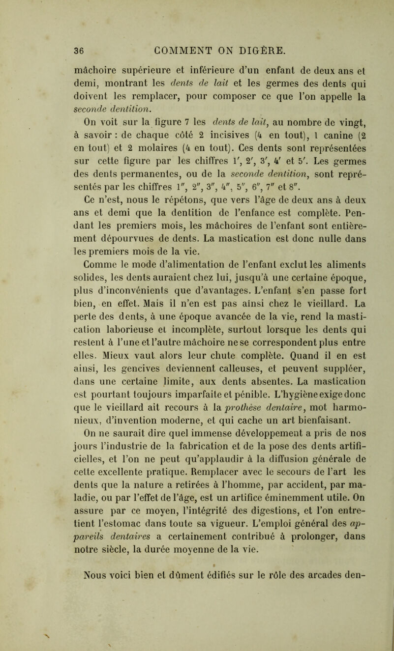 mâchoire supérieure et inférieure d’un enfant de deux ans et demi, montrant les dents de lait et les germes des dents qui doivent les remplacer, pour composer ce que l’on appelle la seconde dentition. On voit sur la figure 7 les dents de lait, au nombre de vingt, à savoir : de chaque côté 2 incisives (4 en tout), 1 canine (2 en tout) et 2 molaires (4 en tout). Ces dents sonl représentées sur cette figure par les chiffres 1', 2', 3', 4' et 5'. Les germes des dents permanentes, ou de la seconde dentition, sont repré- sentés par les chiffres 1, 2, 3, 4, 5, 6, 7 et 8. Ce n’est, nous le répétons, que vers l’âge de deux ans à deux ans et demi que la dentition de l’enfance est complète. Pen- dant les premiers mois, les mâchoires de l’enfant sont entière- ment dépourvues de dents. La mastication est donc nulle dans les premiers mois de la vie. Comme le mode d’alimentation de l’enfant exclut les aliments solides, les dents auraient chez lui, jusqu’à une certaine époque, plus d’inconvénients que d’avantages. L’enfant s’en passe fort bien, en effet. Mais il n’en est pas ainsi chez le vieillard. La perte des dents, à une époque avancée de la vie, rend la masti- cation laborieuse et incomplète, surtout lorsque les dents qui restent à l’une et l’autre mâchoire ne se correspondent plus entre elles. Mieux vaut alors leur chute complète. Quand il en est ainsi, les gencives deviennent calleuses, et peuvent suppléer, dans une certaine limite, aux dents absentes. La mastication est pourtant toujours imparfaite et pénible. L’hygiène exige donc que le vieillard ait recours à la prothèse dentaire, mot harmo- nieux, d’invention moderne, et qui cache un art bienfaisant. On ne saurait dire quel immense développement a pris de nos jours l’industrie de la fabrication et de la pose des dents artifi- cielles, et l’on ne peut qu’applaudir à la diffusion générale de cette excellente pratique. Remplacer avec le secours de l’art les dents que la nature a retirées à l’homme, par accident, par ma- ladie, ou par l’effet de l’âge, est un artifice éminemment utile. On assure par ce moyen, l’intégrité des digestions, et l’on entre- tient l’estomac dans toute sa vigueur. L’emploi général des ap- pareils dentaires a certainement contribué à prolonger, dans notre siècle, la durée moyenne de la vie. Nous voici bien et dûment édifiés sur le rôle des arcades den-