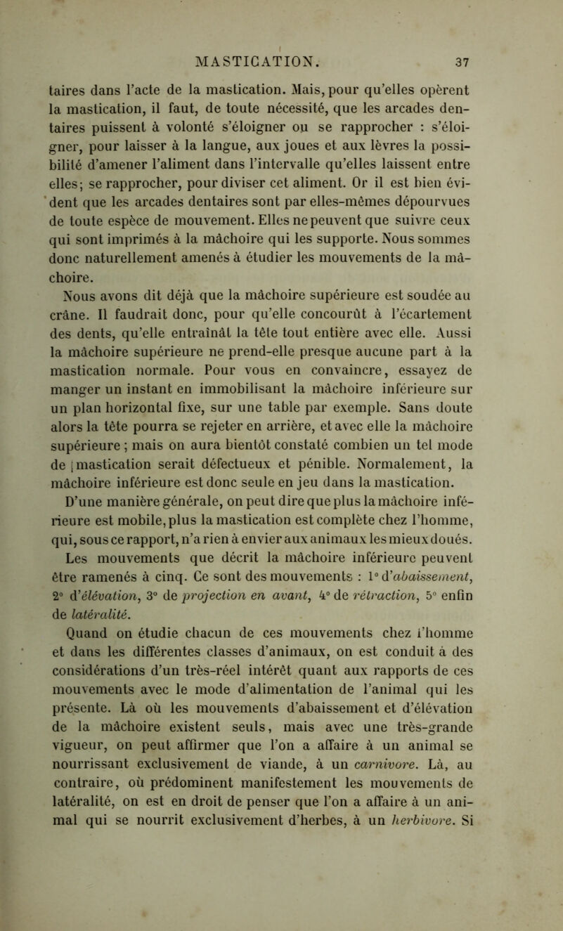 taires dans l’acte de la mastication. Mais, pour qu’elles opèrent la mastication, il faut, de toute nécessité, que les arcades den- taires puissent à volonté s’éloigner ou se rapprocher : s’éloi- gner, pour laisser à la langue, aux joues et aux lèvres la possi- bilité d’amener l’aliment dans l’intervalle qu’elles laissent entre elles; se rapprocher, pour diviser cet aliment. Or il est bien évi- dent que les arcades dentaires sont par elles-mêmes dépourvues de toute espèce de mouvement. Elles ne peuvent que suivre ceux qui sont imprimés à la mâchoire qui les supporte. Nous sommes donc naturellement amenés à étudier les mouvements de la mâ- choire. Nous avons dit déjà que la mâchoire supérieure est soudée au crâne. Il faudrait donc, pour qu’elle concourût à l’écartement des dents, qu’elle entraînât la tête tout entière avec elle. Aussi la mâchoire supérieure ne prend-elle presque aucune part à la mastication normale. Pour vous en convaincre, essayez de manger un instant en immobilisant la mâchoire inférieure sur un plan horizontal fixe, sur une table par exemple. Sans doute alors la tête pourra se rejeter en arrière, et avec elle la mâchoire supérieure ; mais on aura bientôt constaté combien un tel mode de [mastication serait défectueux et pénible. Normalement, la mâchoire inférieure est donc seule en jeu dans la mastication. D’une manière générale, on peut dire que plus la mâchoire infé- rieure est mobile, plus la mastication est complète chez l’homme, qui, sous ce rapport, n’a rien à envier aux animaux les mieux doués. Les mouvements que décrit la mâchoire inférieure peuvent être ramenés à cinq. Ce sont des mouvements : l°d'abaissement, 2° d’élévation, 3° de projection en avant, 4° de rétraction, 5° enfin de latéralité. Quand on étudie chacun de ces mouvements chez l’homme et dans les différentes classes d’animaux, on est conduit à des considérations d’un très-réel intérêt quant aux rapports de ces mouvements avec le mode d’alimentation de l’animal qui les présente. Là où les mouvements d’abaissement et d’élévation de la mâchoire existent seuls, mais avec une très-grande vigueur, on peut affirmer que l’on a affaire à un animal se nourrissant exclusivement de viande, à un carnivore. Là, au contraire, où prédominent manifestement les mouvements de latéralité, on est en droit de penser que l’on a affaire à un ani- mal qui se nourrit exclusivement d’herbes, à un herbivore. Si