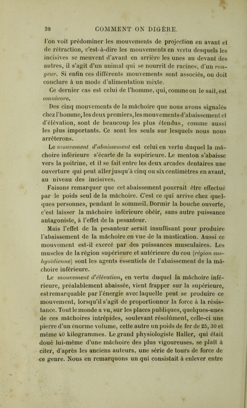 Ton voit prédominer les mouvements de projection en avant et de rétraction, c’est-à-dire les mouvements en vertu desquels les incisives se meuvent d’avant en arrière les unes au devant des autres, il s’agit d’un animal qui se nourrit de racines, d’un ron- geur. Si enfin ces différents mouvements sont associés, on doit conclure à un mode d’alimentation mixte. Ce dernier cas est celui de l’homme, qui, comme on le sait, est omnivore. Des cinq mouvements de la mâchoire que nous avons signalés chez l’homme, les deux premiers, les mouvements d’abaissement el d’élévation, sont de beaucoup les plus étendus, comme aussi les plus importants. Ce sont les seuls sur lesquels nous nous arrêterons. Le mouvement d’abaissement est celui en vertu duquel la mâ- choire inférieure s’écarte de la supérieure. Le menton s’abaisse vers la poitrine, et il se fait entre les deux arcades dentaires une ouverture qui peut aller jusqu’à cinq ou six centimètres en avant, au niveau des incisives. Faisons remarquer que cet abaissement pourrait être effectué par le poids seul de la mâchoire. C’est ce qui arrive chez quel- ques personnes, pendant le sommeil. Dormir la bouche ouverte, c’est laisser la mâchoire inférieure obéir, sans autre puissance antagoniste, à l’effet de la pesanteur. Mais l’effet de la pesanteur serait insuffisant pour produire l’abaissement de la mâchoire en vue de la mastication. Aussi ce mouvement est-il exercé par des puissances musculaires. Les muscles de la région supérieure et antérieure du cou [région sus- hyoïdienne) sont les agents essentiels de l’abaissement de la mâ- choire inférieure. Le mouvement d’élévation, en vertu duquel la mâchoire infé- rieure, préalablement abaissée, vient frapper sur la supérieure, est remarquable par l’énergie avec laquelle peut se produire ce mouvement, lorsqu’il s’agit de proportionner la force à la résis- tance. Tout le monde a vu, sur les places publiques, quelques-unes de ces mâchoires intrépides, soulevant résolûment, celle-ci une pierre d’un énorme volume, cette autre un poids de fer de 25, 30 et même 40 kilogrammes. Legrand physiologiste Haller, qui était doué lui-même d’une mâchoire des plus vigoureuses, se plaît à citer, d’après les anciens auteurs, une série de tours de force de ce genre. Nous en remarquons un qui consistait à enlever entre