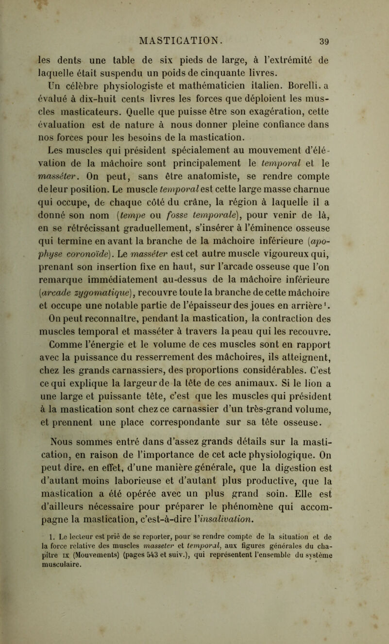 les dents une table de six pieds de large, à l’extrémité de laquelle était suspendu un poids de cinquante livres. Un célèbre physiologiste et mathématicien italien. Borelli. a évalué à dix-huit cents livres les forces que déploient les mus- cles masticateurs. Quelle que puisse être son exagération, cette évaluation est de nature à nous donner pleine confiance dans nos forces pour les besoins de la mastication. Les muscles qui président spécialement au mouvement d’élé- vation de la mâchoire sont principalement le temporal et le masséter. On peut, sans être anatomiste, se rendre compte de leur position. Le muscle temporal est cette large masse charnue qui occupe, de chaque côté du crâne, la région à laquelle il a donné son nom [tempe ou fosse temporale), pour venir de là, en se rétrécissant graduellement, s’insérer à l’éminence osseuse qui termine en avant la branche de la mâchoire inférieure (apo- physe coronoïde). Le masséter est cet autre muscle vigoureux qui, prenant son insertion fixe en haut, sur l’arcade osseuse que l’on remarque immédiatement au-dessus de la mâchoire inférieure (arcade zygomatique), recouvre toute la branche de cette mâchoire et occupe une notable partie de l’épaisseur des joues en arrière1. On peut reconnaître, pendant la mastication, la contraction des muscles temporal et masséter à travers la peau qui les recouvre. Comme l’énergie et le volume de ces muscles sont en rapport avec la puissance du resserrement des mâchoires, ils atteignent, chez les grands carnassiers, des proportions considérables. C’est ce qui explique la largeur de la tête de ces animaux. Si le lion a une large et puissante tête, c’est que les muscles qui président à la mastication sont chez ce carnassier d’un très-grand volume, et prennent une place correspondante sur sa tête osseuse. Nous sommes entré dans d’assez grands détails sur la masti- cation, en raison de l’importance de cet acte physiologique. On peut dire, en etfet, d’une manière générale, que la digestion est d’autant moins laborieuse et d’autant plus productive, que la mastication a été opérée avec un plus grand soin. Elle est d’ailleurs nécessaire pour préparer le phénomène qui accom- pagne la mastication, c’est-à-dire Y insalivation. 1. Le lecteur est prie de se reporter, pour se rendre compte de la situation et de la force relative des muscles masseter et temporal, aux figures générales du cha- pitre ix (Mouvements) (pages 543 et suiv.), qui représentent l’ensemble du système musculaire.