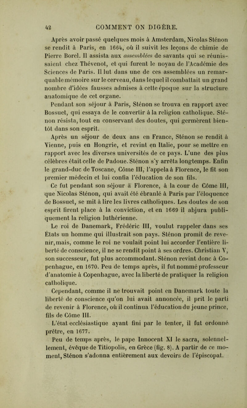 Après avoir passé quelques mois à Amsterdam, Nicolas Sténon se rendit à Paris, en 1664, où il suivit les leçons de chimie de Pierre Borel. Il assista aux assemblées de savants qui se réunis- saient chez Thévenot, et qui furent le noyau de l’Académie des Sciences de Paris. Il lut dans une de ces assemblées un remar- quable mémoire sur le cerveau,dans lequel il combattait un grand nombre d’idées fausses admises à cette époque sur la structure anatomique de cet organe. Pendant son séjour à Paris, Sténon se trouva en rapport avec Bossuet, qui essaya de le convertir à la religion catholique. Sté- non résista, tout en conservant des doutes, qui germèrent bien- tôt dans son esprit. Après un séjour de deux ans en France, Sténon se rendit à Vienne, puis en Hongrie, et revint en Italie, pour se mettre en rapport avec les diverses universités de ce pays. L’une des plus célèbres était celle de Padoue. Sténon s’y arrêta longtemps. Enfin le grand-duc de Toscane, Corne III, l’appelaà Florence, le fit son premier médecin et lui confia l’éducation de son fils. Ce fut pendant son séjour à Florence, à la cour de Côme III, que Nicolas Sténon, qui avait été ébranlé à Paris par l’éloquence de Bossuet, se mit à lire les livres catholiques. Les doutes de son esprit firent place à la conviction, et en 1669 il abjura publi- quement la religion luthérienne. Le roi de Danemark, Frédéric III, voulut rappeler dans ses États un homme qui illustrait son pays. Sténon promit de reve- nir, mais, comme le roi ne voulait point lui accorder l’entière li- berté de conscience, il ne se rendit point à ses ordres. Christian V, son successeur, fut plus accommodant. Sténon revint donc à Co- penhague, en 1670. Peu de temps après, il fut nommé professeur d’anatomie à Copenhague, avec la liberté de pratiquer la religion catholique. Cependant, comme il ne trouvait point en Danemark toute la liberté de conscience qu’on lui avait annoncée, il prit le parti de revenir à Florence, où il continua l’éducation du jeune prince, fils de Côme III. L’état ecclésiastique ayant fini par le tenter, il fut ordonné prêtre, en 1677. Peu de temps après, le pape Innocent XI le sacra, solennel- lement, évêque de Titiopolis, en Grèce (fig. 8). A partir de ce mo- ment, Sténon s’adonna entièrement aux devoirs de l’épiscopat.