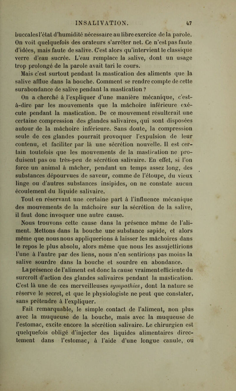 buccales l’état d’humidité nécessaire au libre exercice de la parole. On voit quelquefois des orateurs s’arrêter net. Ce n’est pas faute d’idées, mais faute de salive. C’est alors qu’intervient le classique verre d’eau sucrée. L’eau remplace la salive, dont un usage trop prolongé de la parole avait tari le cours. Mais c’est surtout pendant la mastication des aliments que la salive afflue dans la bouche. Comment se rendre compte de cette surabondance de salive pendant la mastication ? On a cherché à l’expliquer d’une manière mécanique, c’est- à-dire par les mouvements que la mâchoire inférieure exé- cute pendant la mastication. De ce mouvement résulterait une certaine compression des glandes salivaires, qui sont disposées autour de la mâchoire inférieure. Sans doute, la compression seule de ces glandes pourrait provoquer l’expulsion de leur contenu, et faciliter par là une sécrétion nouvelle. Il est cer- tain toutefois que les mouvements de la mastication ne pro- duisent pas ou très-peu de sécrétion salivaire. En effet, si l’on force un animal à mâcher, pendant un temps assez long, des substances dépourvues de saveur, comme de l’étoupe, du vieux linge ou d’autres substances insipides, on ne constate aucun écoulement du liquide salivaire. Tout en réservant une certaine part à l’influence mécanique des mouvements de la mâchoire sur la sécrétion de la salive, il faut donc invoquer une autre cause. Nous trouvons cette cause dans la présence même de l’ali- ment. Mettons dans la bouche une substance sapide, et alors même que nous nous appliquerions à laisser les mâchoires dans le repos le plus absolu, alors même que nous les assujettirions l’une à l’autre par des liens, nous n’en sentirions pas moins la salive sourdre dans la bouche et sourdre en abondance. La présence de l’aliment est donc la cause vraiment efficiente du surcroît d’action des glandes salivaires pendant la mastication. C’est là une de ces merveilleuses sympathies, dont la nature se réserve le secret, et que le physiologiste ne peut que constater, sans prétendre à l’expliquer. Fait remarquable, le simple contact de l’aliment, non plus avec la muqueuse de la bouche, mais avec la muqueuse de l’estomac, excite encore la sécrétion salivaire. Le chirurgien est quelquefois obligé d’injecter des liquides alimentaires direc- tement dans l’estomac, à l’aide d’une longue canule, ou