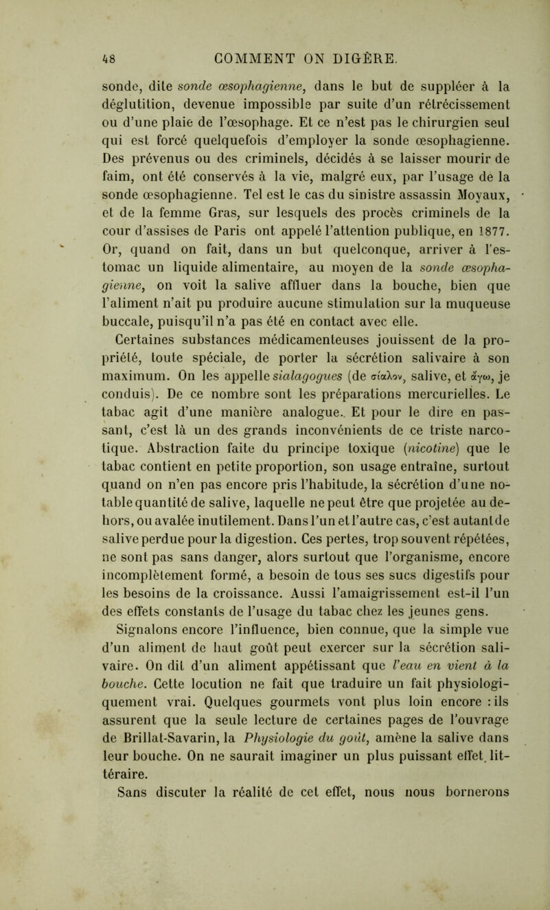 sonde, dite sonde œsophagienne, dans le but de suppléer à la déglutition, devenue impossible par suite d’un rétrécissement ou d’une plaie de l’œsophage. Et ce n’est pas le chirurgien seul qui est forcé quelquefois d’employer la sonde œsophagienne. Des prévenus ou des criminels, décidés à se laisser mourir de faim, ont été conservés à la vie, malgré eux, par l’usage de la sonde œsophagienne, Tel est le cas du sinistre assassin Moyaux, et de la femme Gras, sur lesquels des procès criminels de la cour d’assises de Paris ont appelé l’attention publique, en 1877. Or, quand on fait, dans un but quelconque, arriver à l’es- tomac un liquide alimentaire, au moyen de la sonde œsopha- gienne, on voit la salive affluer dans la bouche, bien que l’aliment n’ait pu produire aucune stimulation sur la muqueuse buccale, puisqu’il n’a pas été en contact avec elle. Certaines substances médicamenteuses jouissent de la pro- priété, toute spéciale, de porter la sécrétion salivaire à son maximum. On les appelle sialagogues (de ai'aXov, salive, et àyw, je conduis). De ce nombre sont les préparations mercurielles. Le tabac agit d’une manière analogue.. Et pour le dire en pas- sant, c’est là un des grands inconvénients de ce triste narco- tique. Abstraction faite du principe toxique (nicotine) que le tabac contient en petite proportion, son usage entraîne, surtout quand on n’en pas encore pris l’habitude, la sécrétion d’une no- table quantité de salive, laquelle ne peut être que projetée au de- hors, ou avalée inutilement. Dans l’un et l’autre cas, c’est autantde salive perdue pour la digestion. Ces pertes, trop souvent répétées, ne sont pas sans danger, alors surtout que l’organisme, encore incomplètement formé, a besoin de tous ses sucs digestifs pour les besoins de la croissance. Aussi l’amaigrissement est-il l’un des effets constants de l’usage du tabac chez les jeunes gens. Signalons encore l’influence, bien connue, que la simple vue d’un aliment de haut goût peut exercer sur la sécrétion sali- vaire. On dit d’un aliment appétissant que Veau en vient à la bouche. Cette locution ne fait que traduire un fait physiologi- quement vrai. Quelques gourmets vont plus loin encore : ils assurent que la seule lecture de certaines pages de l’ouvrage de Brillat-Savarin, la Physiologie du goût, amène la salive dans leur bouche. On ne saurait imaginer un plus puissant effet, lit- téraire. Sans discuter la réalité de cet effet, nous nous bornerons