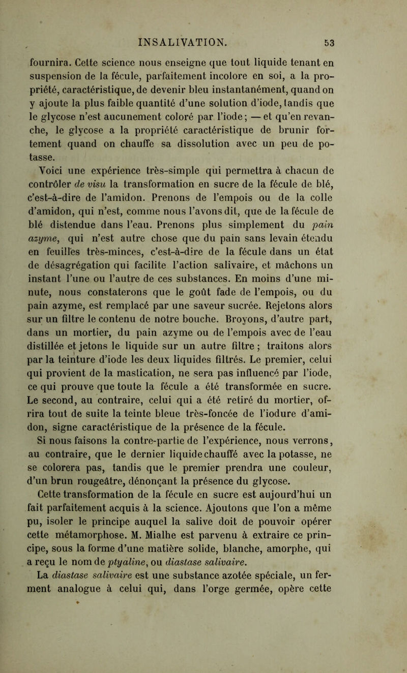 fournira. Celte science nous enseigne que tout liquide tenant en suspension de la fécule, parfaitement incolore en soi, a la pro- priété, caractéristique, de devenir bleu instantanément, quand on y ajoute la plus faible quantité d’une solution d’iode, tandis que le glycose n’est aucunement coloré par l’iode; —et qu’en revan- che, le glycose a la propriété caractéristique de brunir for- tement quand on chauffe sa dissolution avec un peu de po- tasse. Voici une expérience très-simple qui permettra à chacun de contrôler de visu la transformation en sucre de la fécule de blé, c’est-à-dire de l’amidon. Prenons de l’empois ou de la colle d’amidon, qui n’est, comme nous l’avons dit, que de la fécule de blé distendue dans l’eau. Prenons plus simplement du pain azyme, qui n’est autre chose que du pain sans levain étendu en feuilles très-minces, c’est-à-dire de la fécule dans un état de désagrégation qui facilite l’action salivaire, et mâchons un instant l’une ou l’autre de ces substances. En moins d’une mi- nute, nous constaterons que le goût fade de l’empois, ou du pain azyme, est remplacé par une saveur sucrée. Rejetons alors sur un filtre le contenu de notre bouche. Broyons, d’autre part, dans un mortier, du pain azyme ou de l’empois avec de l’eau distillée et jetons le liquide sur un autre filtre; traitons alors par la teinture d’iode les deux liquides filtrés. Le premier, celui qui provient de la mastication, ne sera pas influencé par l’iode, ce qui prouve que toute la fécule a été transformée en sucre. Le second, au contraire, celui qui a été retiré du mortier, of- rira tout de suite la teinte bleue très-foncée de l’iodure d’ami- don, signe caractéristique de la présence de la fécule. Si nous faisons la contre-partie de l’expérience, nous verrons, au contraire, que le dernier liquide chauffé avec la potasse, ne se colorera pas, tandis que le premier prendra une couleur, d’un brun rougeâtre, dénonçant la présence du glycose. Cette transformation de la fécule en sucre est aujourd’hui un fait parfaitement acquis à la science. Ajoutons que l’on a même pu, isoler le principe auquel la salive doit de pouvoir opérer cette métamorphose. M. Mialhe est parvenu à extraire ce prin- cipe, sous la forme d’une matière solide, blanche, amorphe, qui a reçu le nom de ptyaline, ou diastase salivaire. La diastase salivaire est une substance azotée spéciale, un fer- ment analogue à celui qui, dans l’orge germée, opère cette