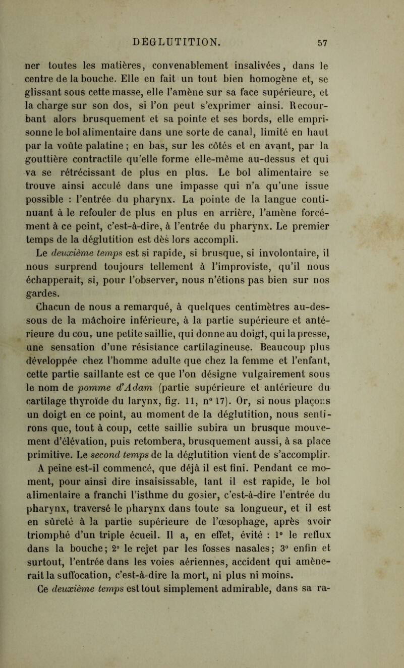 ner toutes les matières, convenablement insalivées, dans le centre de la bouche. Elle en fait un tout bien homogène et, se glissant sous cette masse, elle l’amène sur sa face supérieure, et la charge sur son dos, si l’on peut s’exprimer ainsi. Recour- bant alors brusquement et sa pointe et ses bords, elle empri- sonne le bol alimentaire dans une sorte de canal, limité en haut par la voûte palatine; en bas, sur les côtés et en avant, par la gouttière contractile qu’elle forme elle-même au-dessus et qui va se rétrécissant de plus en plus. Le bol alimentaire se trouve ainsi acculé dans une impasse qui n’a qu’une issue possible : l’entrée du pharynx. La pointe de la langue conti- nuant à le refouler de plus en plus en arrière, l’amène forcé- ment à ce point, c’est-à-dire, à l’entrée du pharynx. Le premier temps de la déglutition est dès lors accompli. Le deuxième temps est si rapide, si brusque, si involontaire, il nous surprend toujours tellement à l’improviste, qu’il nous échapperait, si, pour l’observer, nous n’étions pas bien sur nos gardes. Chacun de nous a remarqué, à quelques centimètres au-des- sous de la mâchoire inférieure, à la partie supérieure et anté- rieure du cou, une petite saillie, qui donne au doigt, qui la presse, une sensation d’une résistance cartilagineuse. Beaucoup plus développée chez l’homme adulte que chez la femme et l’enfant, cette partie saillante est ce que l’on désigne vulgairement sous le nom de pomme d'Adam (partie supérieure et antérieure du cartilage thyroïde du larynx, fig. 11, n° 17). Or, si nous plaçons un doigt en ce point, au moment de la déglutition, nous senti- rons que, tout à coup, cette saillie subira un brusque mouve- ment d’élévation, puis retombera, brusquement aussi, à sa place primitive. Le second temps de la déglutition vient de s’accomplir. A peine est-il commencé, que déjà il est fini. Pendant ce mo- ment, pour ainsi dire insaisissable, tant il est rapide, le bol alimentaire a franchi l’isthme du gosier, c’est-à-dire l’entrée du pharynx, traversé le pharynx dans toute sa longueur, et il est en sûreté à la partie supérieure de l’œsophage, après avoir triomphé d’un triple écueil. Il a, en effet, évité : 1° le reflux dans la bouche; 2° le rejet par les fosses nasales; 3° enfin et surtout, l’entrée dans les voies aériennes, accident qui amène- rait la suffocation, c’est-à-dire la mort, ni plus ni moins. Ce deuxième temps est tout simplement admirable, dans sa ra-