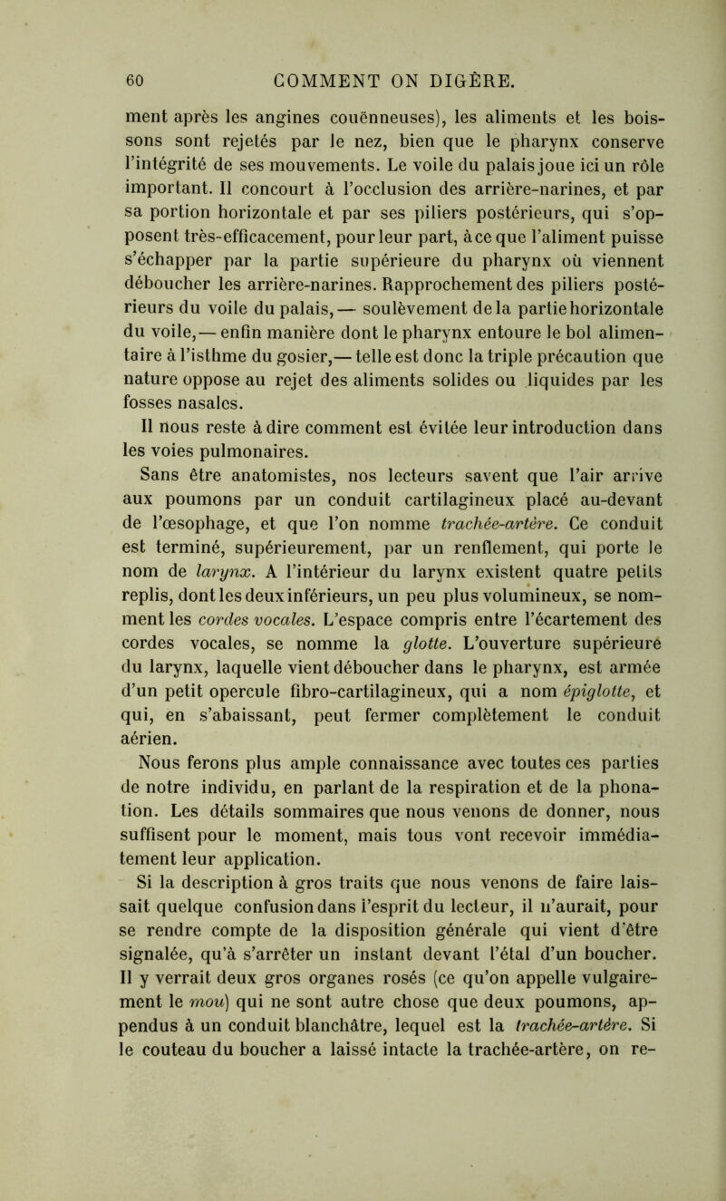 ment après les angines couënneuses), les aliments et les bois- sons sont rejetés par le nez, bien que le pharynx conserve l’intégrité de ses mouvements. Le voile du palais joue ici un rôle important. Il concourt à l’occlusion des arrière-narines, et par sa portion horizontale et par ses piliers postérieurs, qui s’op- posent très-efficacement, pour leur part, àceque l’aliment puisse s’échapper par la partie supérieure du pharynx où viennent déboucher les arrière-narines. Rapprochement des piliers posté- rieurs du voile du palais,— soulèvement delà partie horizontale du voile,— enfin manière dont le pharynx entoure le bol alimen- taire à l’isthme du gosier,— telle est donc la triple précaution que nature oppose au rejet des aliments solides ou liquides par les fosses nasales. Il nous reste à dire comment est évitée leur introduction dans les voies pulmonaires. Sans être anatomistes, nos lecteurs savent que l’air arrive aux poumons par un conduit cartilagineux placé au-devant de l’œsophage, et que l’on nomme trachée-artère. Ce conduit est terminé, supérieurement, par un renflement, qui porte le nom de larynx. A l’intérieur du larynx existent quatre petits replis, dont les deux inférieurs, un peu plus volumineux, se nom- ment les cordes vocales. L’espace compris entre l’écartement des cordes vocales, se nomme la glotte. L’ouverture supérieure du larynx, laquelle vient déboucher dans le pharynx, est armée d’un petit opercule fibro-cartilagineux, qui a nom épiglotte, et qui, en s’abaissant, peut fermer complètement le conduit aérien. Nous ferons plus ample connaissance avec toutes ces parties de notre individu, en parlant de la respiration et de la phona- tion. Les détails sommaires que nous venons de donner, nous suffisent pour le moment, mais tous vont recevoir immédia- tement leur application. Si la description à gros traits que nous venons de faire lais- sait quelque confusion dans i’esprit du lecteur, il n’aurait, pour se rendre compte de la disposition générale qui vient d'être signalée, qu’à s’arrêter un instant devant l’étal d’un boucher. Il y verrait deux gros organes rosés (ce qu’on appelle vulgaire- ment le mou) qui ne sont autre chose que deux poumons, ap- pendus à un conduit blanchâtre, lequel est la trachée-artère. Si le couteau du boucher a laissé intacte la trachée-artère, on re-