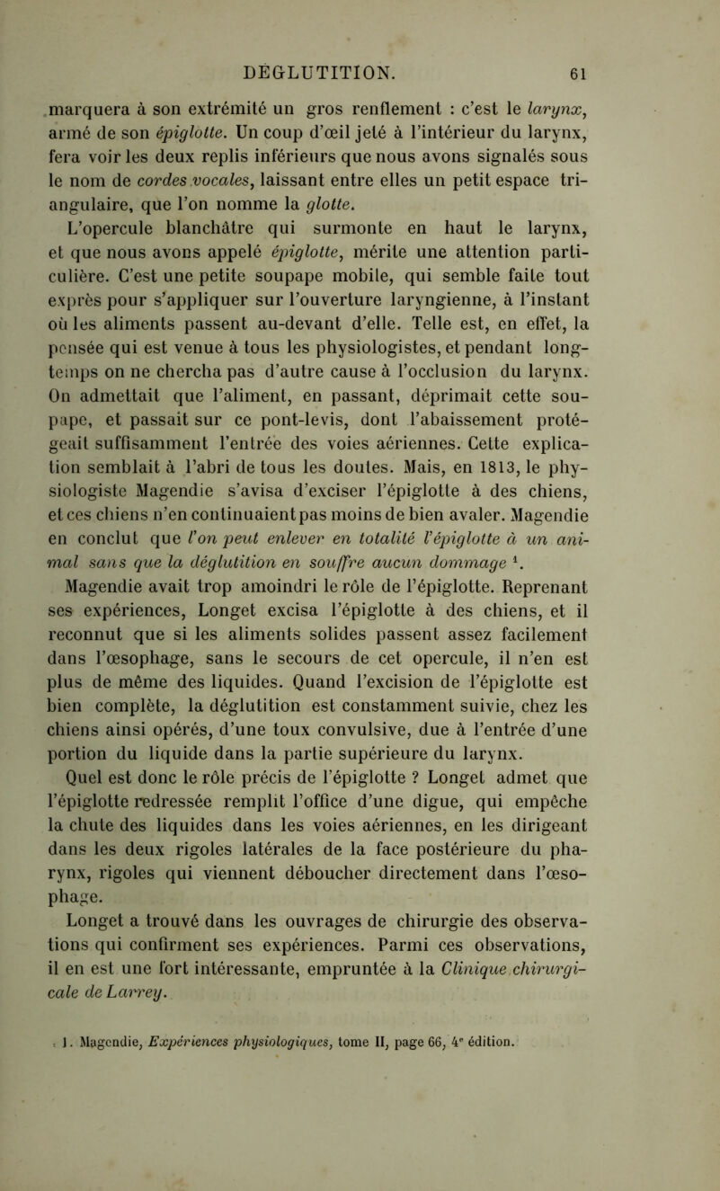 marquera à son extrémité un gros renflement : c’est le larynx, armé de son épiglotte. Un coup d’œil jeté à l’intérieur du larynx, fera voir les deux replis inférieurs que nous avons signalés sous le nom de cordes vocales, laissant entre elles un petit espace tri- angulaire, que l’on nomme la glotte. L’opercule blanchâtre qui surmonte en haut le larynx, et que nous avons appelé épiglotte, mérite une attention parti- culière. C’est une petite soupape mobile, qui semble faite tout exprès pour s’appliquer sur l’ouverture laryngienne, à l’instant où les aliments passent au-devant d’elle. Telle est, en effet, la pensée qui est venue à tous les physiologistes, et pendant long- temps on ne chercha pas d’autre cause à l’occlusion du larynx. On admettait que l’aliment, en passant, déprimait cette sou- pape, et passait sur ce pont-levis, dont l’abaissement proté- geait suffisamment l’entrée des voies aériennes. Cette explica- tion semblait à l’abri de tous les doutes. Mais, en 1813, le phy- siologiste Magendie s’avisa d’exciser l’épiglotte à des chiens, et ces chiens n’en continuaient pas moins de bien avaler. Magendie en conclut que Coupent enlever en totalité l’épiglotte à un ani- mal sans que la déglutition en souffre aucun dommage i. Magendie avait trop amoindri le rôle de l’épiglotte. Reprenant ses expériences, Longet excisa l’épiglotte à des chiens, et il reconnut que si les aliments solides passent assez facilement dans l’œsophage, sans le secours de cet opercule, il n’en est plus de même des liquides. Quand l’excision de l’épiglotte est bien complète, la déglutition est constamment suivie, chez les chiens ainsi opérés, d’une toux convulsive, due à l’entrée d’une portion du liquide dans la partie supérieure du larynx. Quel est donc le rôle précis de l’épiglotte ? Longet admet que l’épiglotte redressée remplit l’office d’une digue, qui empêche la chute des liquides dans les voies aériennes, en les dirigeant dans les deux rigoles latérales de la face postérieure du pha- rynx, rigoles qui viennent déboucher directement dans l’œso- phage. Longet a trouvé dans les ouvrages de chirurgie des observa- tions qui confirment ses expériences. Parmi ces observations, il en est une fort intéressante, empruntée à la Clinique chirurgi- cale de Larrey. : J. Magendie, Expériences physiologiques, tome II, page 66, 4e édition.