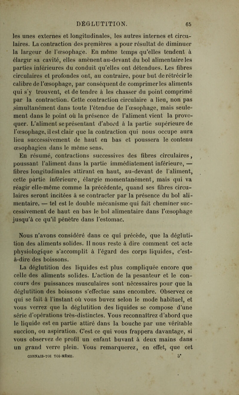 les unes externes et longitudinales, les autres internes et circu- laires. La contraction des premières a pour résultat de diminuer la largeur de l'oesophage. En même temps qu’elles tendent à élargir sa cavité, elles amènent au-devant du bol alimentaire les parties inférieures du conduit qu’elles ont détendues. Les fibres circulaires et profondes ont, au contraire, pour but de rétrécir le calibre de l’œsophage, par conséquent de comprimer les aliments qui s’y trouvent, et de tendre à les chasser du point comprimé par la contraction. Cette contraction circulaire a lieu, non pas .simultanément dans toute l’étendue de l’œsophage, mais seule- ment dans le point où la présence de l’aliment vient la provo- quer. L’aliment se présentant d’abord à la partie supérieure de l’œsophage, il est clair que la contraction qui nous occupe aura lieu successivement de haut en bas et poussera le contenu œsophagien dans le même sens. En résumé, contractions successives des fibres circulaires, poussant l’aliment dans la partie immédiatement inférieure, — fibres longitudinales attirant en haut, au-devant de l’aliment, cette partie inférieure, élargie momentanément, mais qui va réagir elle-même comme la précédente, quand ses fibres circu- laires seront incitées à se contracter par la présence du bol ali- mentaire, — tel est le double mécanisme qui fait cheminer suc- cessivement de haut en bas le bol alimentaire dans l’œsophage jusqu’à ce qu’il pénètre dans l’estomac. Nous n’avons considéré dans ce qui précède, que la dégluti- tion des aliments solides. Il nous reste à dire comment cet acte physiologique s’accomplit à l’égard des corps liquides, c’est- à-dire des boissons. La déglutition des liquides est plus compliquée encore que celle des aliments solides. L’action de la pesanteur et le con- cours des puissances musculaires sont nécessaires pour que la déglutition des boissons s’effectue sans encombre. Observez ce qui se fait à l’instant où vous buvez selon le mode habituel, et vous verrez que la déglutition des liquides se compose d’une série d’opérations très-distinctes. Tous reconnaîtrez d’abord que le liquide est en partie attiré dans la bouche par une véritable succion, ou aspiration. C’est ce qui vous frappera davantage, si vous observez de profil un enfant buvant à deux mains dans un grand verre plein. Vous remarquerez, en effet, que cet CONNAIS-TOI TOI-MÊME. O*