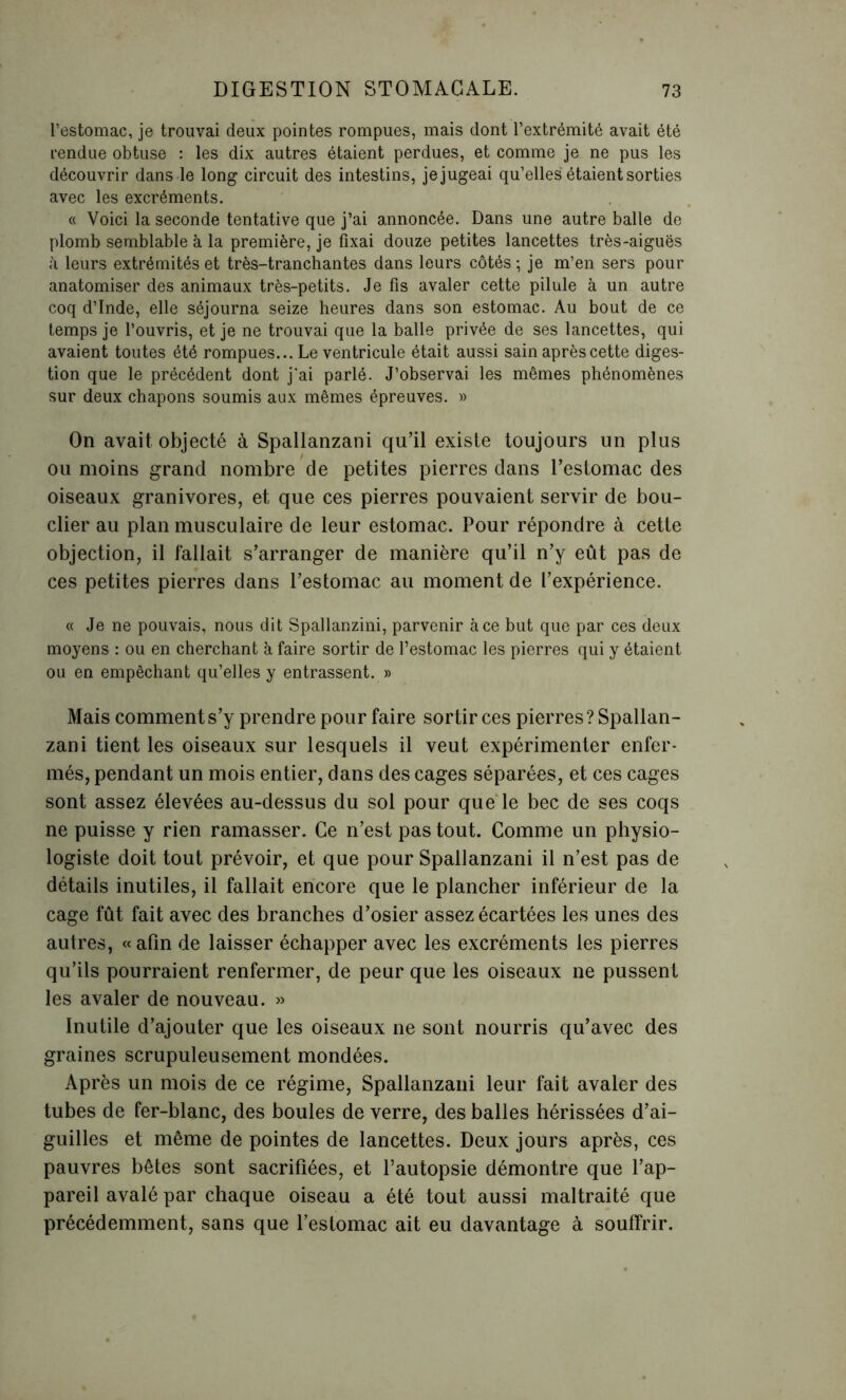 l’estomac, je trouvai deux pointes rompues, mais dont l’extrémité avait été rendue obtuse : les dix autres étaient perdues, et comme je ne pus les découvrir dans le long circuit des intestins, je jugeai qu’elles étaient sorties avec les excréments. « Voici la seconde tentative que j’ai annoncée. Dans une autre balle de plomb semblable à la première, je fixai douze petites lancettes très-aiguës i\ leurs extrémités et très-tranchantes dans leurs côtés ; je m’en sers pour anatomiser des animaux très-petits. Je fis avaler cette pilule à un autre coq d’Inde, elle séjourna seize heures dans son estomac. Au bout de ce temps je l’ouvris, et je ne trouvai que la balle privée de ses lancettes, qui avaient toutes été rompues... Le ventricule était aussi sain après cette diges- tion que le précédent dont j'ai parlé. J’observai les mêmes phénomènes sur deux chapons soumis aux mêmes épreuves. » On avait objecté à Spallanzani qu’il existe toujours un plus ou moins grand nombre de petites pierres dans l’estomac des oiseaux granivores, et que ces pierres pouvaient servir de bou- clier au plan musculaire de leur estomac. Pour répondre à cette objection, il fallait s’arranger de manière qu’il n’y eût pas de ces petites pierres dans l’estomac au moment de l’expérience. « Je ne pouvais, nous dit Spallanzini, parvenir à ce but que par ces deux moyens : ou en cherchant à faire sortir de l’estomac les pierres qui y étaient ou en empêchant qu’elles y entrassent. » Mais comment s’y prendre pour faire sortir ces pierres? Spallan- zani tient les oiseaux sur lesquels il veut expérimenter enfer- més, pendant un mois entier, dans des cages séparées, et ces cages sont assez élevées au-dessus du sol pour que le bec de ses coqs ne puisse y rien ramasser. Ce n’est pas tout. Comme un physio- logiste doit tout prévoir, et que pour Spallanzani il n’est pas de détails inutiles, il fallait encore que le plancher inférieur de la cage fût fait avec des branches d’osier assez écartées les unes des autres, «afin de laisser échapper avec les excréments les pierres qu’ils pourraient renfermer, de peur que les oiseaux ne pussent les avaler de nouveau. » Inutile d’ajouter que les oiseaux ne sont nourris qu’avec des graines scrupuleusement mondées. Après un mois de ce régime, Spallanzani leur fait avaler des tubes de fer-blanc, des boules de verre, des balles hérissées d’ai- guilles et même de pointes de lancettes. Deux jours après, ces pauvres bêtes sont sacrifiées, et l’autopsie démontre que l’ap- pareil avalé par chaque oiseau a été tout aussi maltraité que précédemment, sans que l’estomac ait eu davantage à souffrir.