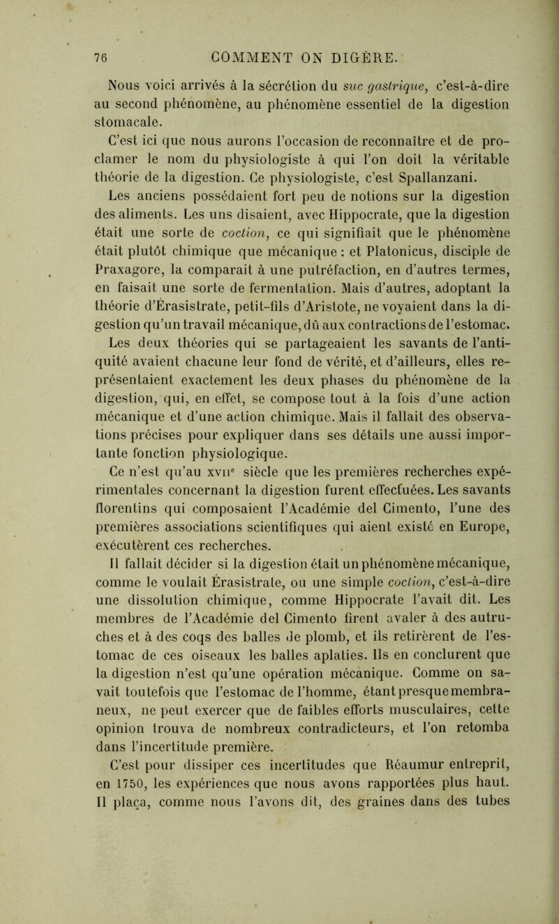 Nous voici arrivés à la sécrétion du suc gastrique, c’est-à-dire au second phénomène, au phénomène essentiel de la digestion stomacale. C’est ici que nous aurons l’occasion de reconnaître et de pro- clamer le nom du physiologiste à qui l’on doit la véritable théorie de la digestion. Ce physiologiste, c’est Spallanzani. Les anciens possédaient fort peu de notions sur la digestion des aliments. Les uns disaient, avec Hippocrate, que la digestion était une sorte de coction, ce qui signifiait que le phénomène était plutôt chimique que mécanique ; et Platonicus, disciple de Praxagore, la comparait à une putréfaction, en d’autres termes, en faisait une sorte de fermentation. Mais d’autres, adoptant la théorie d’Érasistrate, petit-fils d’Aristote, ne voyaient dans la di- gestion qu’un travail mécanique, dû aux contractions de l’estomac. Les deux théories qui se partageaient les savants de l’anti- quité avaient chacune leur fond de vérité, et d’ailleurs, elles re- présentaient exactement les deux phases du phénomène de la digestion, qui, en effet, se compose tout à la fois d’une action mécanique et d’une action chimique. Mais il fallait des observa- tions précises pour expliquer dans ses détails une aussi impor- tante fonction physiologique. Ce n’est qu’au xvne siècle que les premières recherches expé- rimentales concernant la digestion furent effectuées. Les savants florentins qui composaient l’Académie del Cimento, l’une des premières associations scientifiques qui aient existé en Europe, exécutèrent ces recherches. Il fallait décider si la digestion était un phénomène mécanique, comme le voulait Érasistrale, ou une simple coction, c’est-à-dire une dissolution chimique, comme Hippocrate l’avait dit. Les membres de l’Académie del Cimento firent avaler à des autru- ches et à des coqs des balles de plomb, et ils retirèrent de l’es- tomac de ces oiseaux les balles aplaties. Ils en conclurent que la digestion n’est qu’une opération mécanique. Comme on sa- vait toutefois que l’estomac de l’homme, étant presque membra- neux, 11e peut exercer que de faibles efforts musculaires, cette opinion trouva de nombreux contradicteurs, et l’on retomba dans l’incertitude première. C’est pour dissiper ces incertitudes que Réaumur entreprit, en 1750, les expériences que nous avons rapportées plus haut. Il plaça, comme nous l’avons dit, des graines dans des tubes