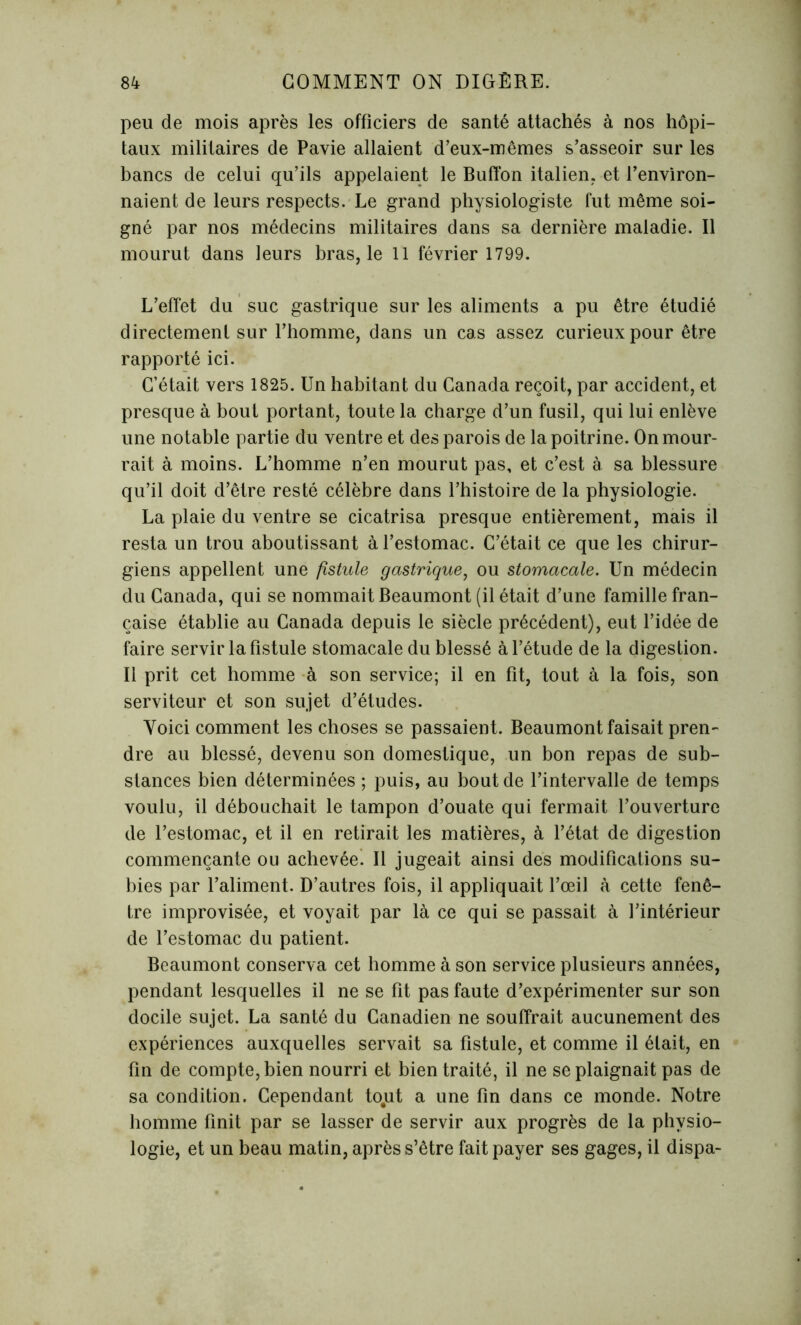 peu de mois après les officiers de santé attachés à nos hôpi- taux militaires de Pavie allaient d’eux-mêmes s’asseoir sur les bancs de celui qu’ils appelaient le Buffon italien, et l’environ- naient de leurs respects. Le grand physiologiste fut même soi- gné par nos médecins militaires dans sa dernière maladie. Il mourut dans leurs bras, le 11 février 1799. L’effet du suc gastrique sur les aliments a pu être étudié directement sur l’homme, dans un cas assez curieux pour être rapporté ici. C’était vers 1825. Un habitant du Canada reçoit, par accident, et presque à bout portant, toute la charge d’un fusil, qui lui enlève une notable partie du ventre et des parois de la poitrine. On mour- rait à moins. L’homme n’en mourut pas, et c’est à sa blessure qu’il doit d’être resté célèbre dans l’histoire de la physiologie. La plaie du ventre se cicatrisa presque entièrement, mais il resta un trou aboutissant à l’estomac. C’était ce que les chirur- giens appellent une fistule gastrique, ou stomacale. Un médecin du Canada, qui se nommait Beaumont (il était d’une famille fran- çaise établie au Canada depuis le siècle précédent), eut l’idée de faire servir la fistule stomacale du blessé à l’étude de la digestion. Il prit cet homme à son service; il en fit, tout à la fois, son serviteur et son sujet d’études. Yoici comment les choses se passaient. Beaumont faisait pren- dre au blessé, devenu son domestique, un bon repas de sub- stances bien déterminées ; puis, au bout de l’intervalle de temps voulu, il débouchait le tampon d’ouate qui fermait l’ouverture de l’estomac, et il en retirait les matières, à l’état de digestion commençante ou achevée^ Il jugeait ainsi des modifications su- bies par l’aliment. D’autres fois, il appliquait l’œil à cette fenê- tre improvisée, et voyait par là ce qui se passait à l’intérieur de l’estomac du patient. Beaumont conserva cet homme à son service plusieurs années, pendant lesquelles il ne se fit pas faute d’expérimenter sur son docile sujet. La santé du Canadien ne souffrait aucunement des expériences auxquelles servait sa fistule, et comme il était, en fin de compte, bien nourri et bien traité, il ne se plaignait pas de sa condition. Cependant tout a une fin dans ce monde. Notre homme finit par se lasser de servir aux progrès de la physio- logie, et un beau matin, après s’être fait payer ses gages, il dispa-