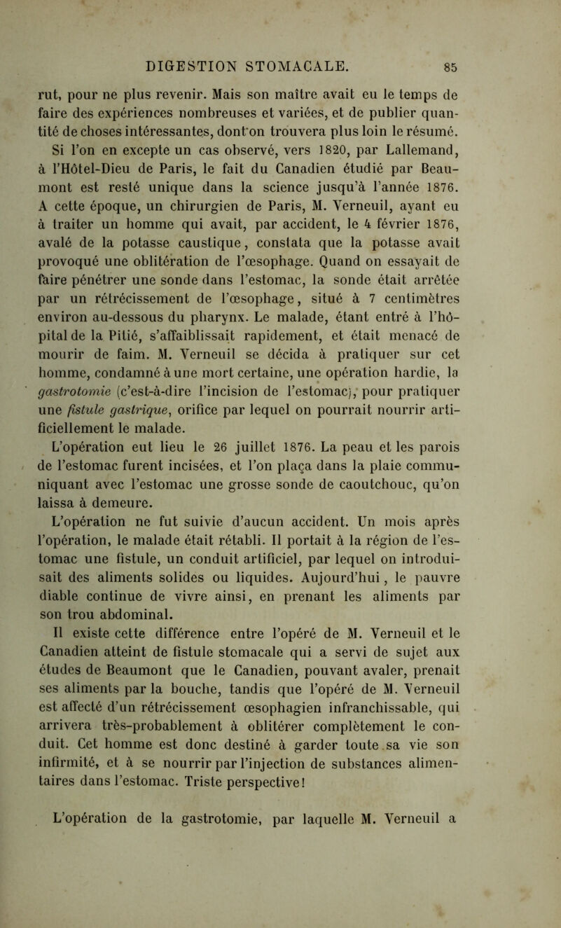 rut, pour ne plus revenir. Mais son maître avait eu le temps de faire des expériences nombreuses et variées, et de publier quan- tité de choses intéressantes, dont on trouvera plus loin le résumé. Si l’on en excepte un cas observé, vers 1820, par Lallemand, à l’Hôtel-Dieu de Paris, le fait du Canadien étudié par Beau- mont est resté unique dans la science jusqu’à l’année 1876. A cette époque, un chirurgien de Paris, M. Verneuil, ayant eu à traiter un homme qui avait, par accident, le 4 février 1876, avalé de la potasse caustique, constata que la potasse avait provoqué une oblitération de l’œsophage. Quand on essayait de faire pénétrer une sonde dans l’estomac, la sonde était arrêtée par un rétrécissement de l’œsophage, situé à 7 centimètres environ au-dessous du pharynx. Le malade, étant entré à l’hô- pital de la Pitié, s’affaiblissait rapidement, et était menacé de mourir de faim. M. Yerneuil se décida à pratiquer sur cet homme, condamné à une mort certaine, une opération hardie, la gastrotomie (c’est-à-dire l’incision de l’estomac), pour pratiquer une fistule gastrique, orifice par lequel on pourrait nourrir arti- ficiellement le malade. L’opération eut lieu le 26 juillet 1876. La peau et les parois de l’estomac furent incisées, et l’on plaça dans la plaie commu- niquant avec l’estomac une grosse sonde de caoutchouc, qu’on laissa à demeure. L’opération ne fut suivie d’aucun accident. Un mois après l’opération, le malade était rétabli. Il portait à la région de l’es- tomac une fistule, un conduit artificiel, par lequel on introdui- sait des aliments solides ou liquides. Aujourd’hui, le pauvre diable continue de vivre ainsi, en prenant les aliments par son trou abdominal. Il existe cette différence entre l’opéré de M. Verneuil et le Canadien atteint de fistule stomacale qui a servi de sujet aux études de Beaumont que le Canadien, pouvant avaler, prenait ses aliments par la bouche, tandis que l’opéré de M. Yerneuil est affecté d’un rétrécissement œsophagien infranchissable, qui arrivera très-probablement à oblitérer complètement le con- duit. Cet homme est donc destiné à garder toute .sa vie son infirmité, et à se nourrir par l’injection de substances alimen- taires dans l’estomac. Triste perspective! L’opération de la gastrotomie, par laquelle M. Yerneuil a