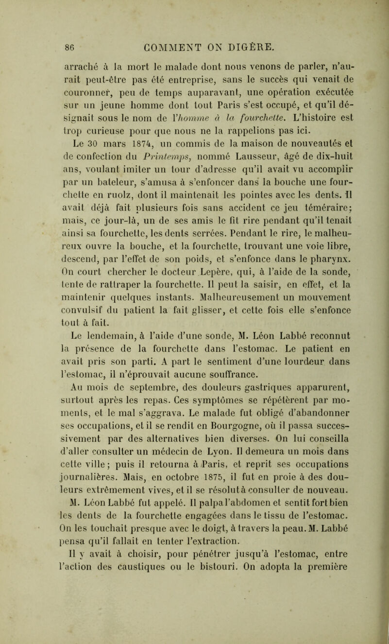 arraché à la mort le malade dont nous venons de parler, n’au- rait peut-être pas été entreprise, sans le succès qui venait de couronner, peu de temps auparavant, une opération exécutée sur un jeune homme dont tout Paris s’est occupé, et qu’il dé- signait sous le nom de Y homme à la fourchette. L’histoire est trop curieuse pour que nous ne la rappelions pas ici. Le 30 mars 1874, un commis de la maison de nouveautés et de confection du Printemps, nommé Lausseur, âgé de dix-huit ans, voulant imiter un tour d’adresse qu’il avait vu accomplir par un bateleur, s’amusa à s’enfoncer dans la bouche une four- chette en ruolz, dont il maintenait les pointes avec les dents. Il avait déjà fait plusieurs fois sans accident ce jeu téméraire; mais, ce jour-là, un de ses amis le fit rire pendant qu’il tenait ainsi sa fourchette, les dents serrées. Pendant le rire, le malheu- reux ouvre la bouche, et la fourchette, trouvant une voie libre, descend, par l’effet de son poids, et s’enfonce dans le pharynx. On court chercher le docteur Lepère, qui, à l’aide de la sonde, tente de rattraper la fourchette. Il peut la saisir, en effet, et la maintenir quelques instants. Malheureusement un mouvement convulsif du patient la fait glisser, et cette fois elle s’enfonce tout à fait. Le lendemain, à l’aide d’une sonde, M. Léon Labbé reconnut la présence de la fourchette dans l’estomac. Le patient en avait pris son parti. A part le sentiment d’une lourdeur dans l’estomac, il n’éprouvait aucune souffrance. Au mois de septembre, des douleurs gastriques apparurent, surtout après les repas. Ces symptômes se répétèrent par mo- ments, et le mal s’aggrava. Le malade fut obligé d’abandonner ses occupations, et il se rendit en Bourgogne, où il passa succes- sivement par des alternatives bien diverses. On lui conseilla d’aller consulter un médecin de Lyon. Il demeura un mois dans cette ville; puis il retourna à Paris, et reprit ses occupations journalières. Mais, en octobre 1875, il fut en proie à des dou- leurs extrêmement vives, et il se résolut à consulter de nouveau. M. Léon Labbé fut appelé. Il palpal’abdomen et sentit fort bien les dents de la fourchette engagées dans le tissu de l’estomac. On les touchait presque avec le doigt, à travers la peau. M. Labbé pensa qu’il fallait en tenter l’extraction. Il y avait à choisir, pour pénétrer jusqu’à l’estomac, entre l’action des caustiques ou le bistouri. On adopta la première