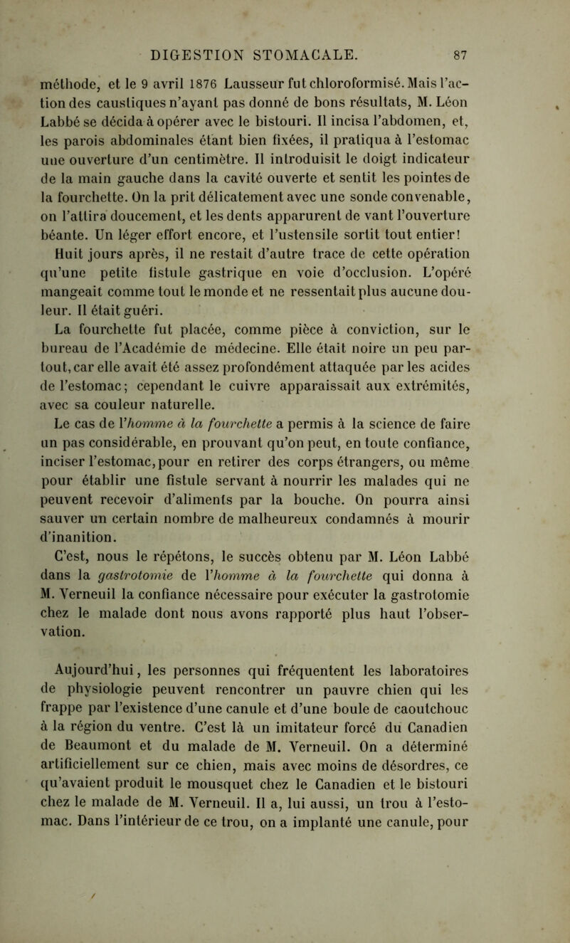 méthode, et le 9 avril 1876 Lausseur fut chloroformisé. Mais l’ac- tion des caustiques n’ayant pas donné de bons résultats, M. Léon Labbé se décida à opérer avec le bistouri. Il incisa l’abdomen, et, les parois abdominales étant bien fixées, il pratiqua à l’estomac une ouverture d’un centimètre. Il introduisit le doigt indicateur de la main gauche dans la cavité ouverte et sentit les pointes de la fourchette. On la prit délicatement avec une sonde convenable, on l’attira doucement, et les dents apparurent de vant l’ouverture béante. Un léger effort encore, et l’ustensile sortit tout entier! Huit jours après, il ne restait d’autre trace de cette opération qu’une petite fistule gastrique en voie d’occlusion. L’opéré mangeait comme tout le monde et ne ressentait plus aucune dou- leur. Il était guéri. La fourchette fut placée, comme pièce à conviction, sur le bureau de l’Académie de médecine. Elle était noire un peu par- tout, car elle avait été assez profondément attaquée par les acides de l’estomac ; cependant le cuivre apparaissait aux extrémités, avec sa couleur naturelle. Le cas de Yhomme à la fourchette a permis à la science de faire un pas considérable, en prouvant qu’on peut, en toute confiance, inciser l’estomac, pour en retirer des corps étrangers, ou même pour établir une fistule servant à nourrir les malades qui ne peuvent recevoir d’aliments par la bouche. On pourra ainsi sauver un certain nombre de malheureux condamnés à mourir d’inanition. C’est, nous le répétons, le succès obtenu par M. Léon Labbé dans la gastrotomie de Yhomme à la fourchette qui donna à M. Yerneuil la confiance nécessaire pour exécuter la gastrotomie chez le malade dont nous avons rapporté plus haut l’obser- vation. Aujourd’hui, les personnes qui fréquentent les laboratoires de physiologie peuvent rencontrer un pauvre chien qui les frappe par l’existence d’une canule et d’une boule de caoutchouc à la région du ventre. C’est là un imitateur forcé du Canadien de Beaumont et du malade de M. Yerneuil. On a déterminé artificiellement sur ce chien, mais avec moins de désordres, ce qu’avaient produit le mousquet chez le Canadien et le bistouri chez le malade de M. Yerneuil. Il a, lui aussi, un trou à l’esto- mac. Dans l’intérieur de ce trou, on a implanté une canule, pour