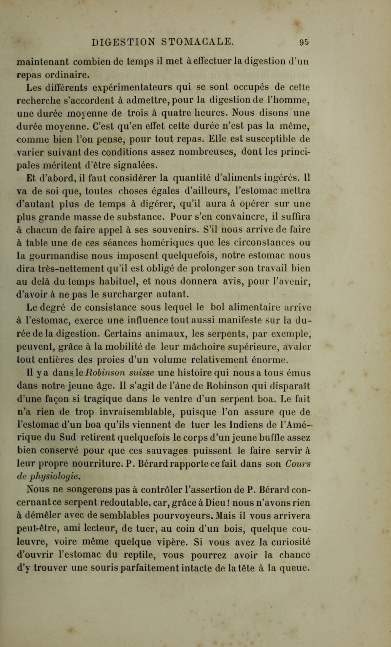 maintenant combien de temps il met à effectuer la digestion d’un repas ordinaire. Les différents expérimentateurs qui se sont occupés de cette recherche s’accordent à admettre, pour la digestion de l’homme, une durée moyenne de trois à quatre heures. Nous disons une durée moyenne. C’est qu’en effet cette durée n’est pas la même, comme bien l’on pense, pour tout repas. Elle est susceptible de varier suivant des conditions assez nombreuses, dont les princi- pales méritent d’être signalées. Et d’abord, il faut considérer la quantité d’aliments ingérés. 11 va de soi que, toutes choses égales d’ailleurs, l’estomac mettra d’autant plus de temps à digérer, qu’il aura à opérer sur une plus grande masse de substance. Pour s’en convaincre, il suffira à chacun de faire appel à ses souvenirs. S’il nous arrive de faire à table une de ces séances homériques que les circonstances ou la gourmandise nous imposent quelquefois, notre estomac nous dira très-nettement qu’il est obligé de prolonger son travail bien au delà du temps habituel, et nous donnera avis, pour l’avenir, d’avoir à ne pas le surcharger autant. Le degré de consistance sous lequel le bol alimentaire arrive à l’estomac, exerce une influence tout aussi manifeste sur la du- rée de la digestion. Certains animaux, les serpents, par exemple, peuvent, grâce à la mobilité de leur mâchoire supérieure, avaler tout entières des proies d’un volume relativement énorme. Il y a dans le Robinson suisse une histoire qui nous a tous émus dans notre jeune âge. Il s’agit de l’âne de Robinson qui disparaît d’une façon si tragique dans le ventre d’un serpent boa. Le fait n’a rien de trop invraisemblable, puisque l’on assure que de l’estomac d’un boa qu’ils viennent de tuer les Indiens de l’Amé- rique du Sud retirent quelquefois le corps d’un jeune buffle assez bien conservé pour que ces sauvages puissent le faire servir à leur propre nourriture. P. Bérard rapporte ce fait dans son Cours de physiologie. Nous ne songerons pas à contrôler l’assertion de P. Bérard con- cernant ce serpent redoutable, car, grâce à Dieu ! nous n’avons rien à démêler avec de semblables pourvoyeurs. Mais il vous arrivera peut-être, ami lecteur, de tuer, au coin d’un bois, quelque cou- leuvre, voire même quelque vipère. Si vous avez la curiosité d’ouvrir l’estomac du reptile, vous pourrez avoir la chance d’y trouver une souris parfaitement intacte de la tête à la queue.