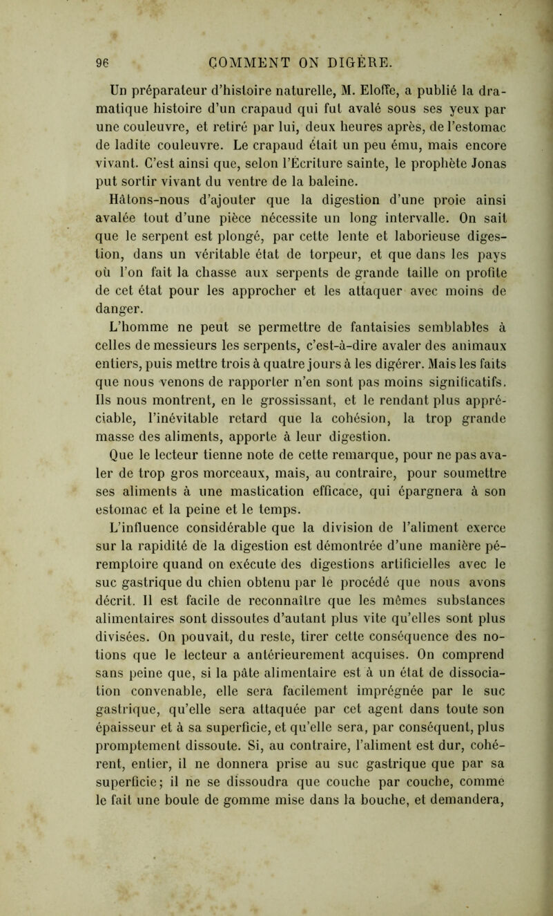 Un préparateur d’histoire naturelle, M. Eloffe, a publié la dra- matique histoire d’un crapaud qui fut avalé sous ses yeux par une couleuvre, et retiré par lui, deux heures après, de l’estomac de ladite couleuvre. Le crapaud était un peu ému, mais encore vivant. C’est ainsi que, selon l’Écriture sainte, le prophète Jonas put sortir vivant du ventre de la baleine. Hâtons-nous d’ajouter que la digestion d’une proie ainsi avalée tout d’une pièce nécessite un long intervalle. On sait que le serpent est plongé, par cette lente et laborieuse diges- tion, dans un véritable état de torpeur, et que dans les pays où l’on fait la chasse aux serpents de grande taille on profite de cet état pour les approcher et les attaquer avec moins de danger. L’homme ne peut se permettre de fantaisies semblables à celles de messieurs les serpents, c’est-à-dire avaler des animaux entiers, puis mettre trois à quatre jours à les digérer. Mais les faits que nous venons de rapporter n’en sont pas moins significatifs. Ils nous montrent, en le grossissant, et le rendant plus appré- ciable, l’inévitable retard que la cohésion, la trop grande masse des aliments, apporte à leur digestion. Que le lecteur tienne note de cette remarque, pour ne pas ava- ler de trop gros morceaux, mais, au contraire, pour soumettre ses aliments à une mastication efficace, qui épargnera à son estomac et la peine et le temps. L’influence considérable que la division de l’aliment exerce sur la rapidité de la digestion est démontrée d’une manière pé- remptoire quand on exécute des digestions artificielles avec le suc gastrique du chien obtenu par le procédé que nous avons décrit. Il est facile de reconnaître que les mêmes substances alimentaires sont dissoutes d’autant plus vite qu’elles sont plus divisées. On pouvait, du reste, tirer cette conséquence des no- tions que le lecteur a antérieurement acquises. On comprend sans peine que, si la pâte alimentaire est à un état de dissocia- tion convenable, elle sera facilement imprégnée par le suc gastrique, qu’elle sera attaquée par cet agent dans toute son épaisseur et à sa superficie, et qu’elle sera, par conséquent, plus promptement dissoute. Si, au contraire, l’aliment est dur, cohé- rent, entier, il ne donnera prise au suc gastrique que par sa superficie; il ne se dissoudra que couche par couche, comme le fait une boule de gomme mise dans la bouche, et demandera,