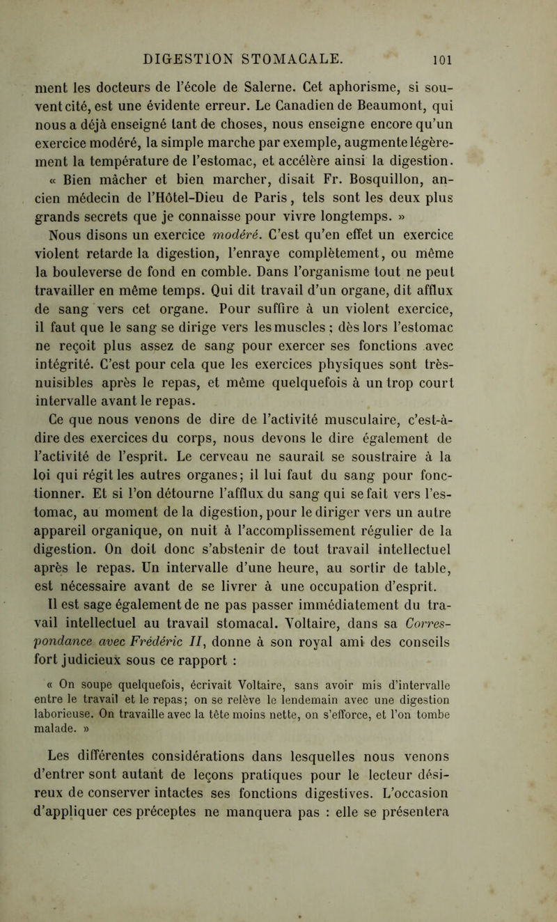 ment les docteurs de l’école de Salerne. Cet aphorisme, si sou- vent cité, est une évidente erreur. Le Canadien de Beaumont, qui nous a déjà enseigné tant de choses, nous enseigne encore qu’un exercice modéré, la simple marche par exemple, augmente légère- ment la température de l’estomac, et accélère ainsi la digestion. « Bien mâcher et bien marcher, disait Fr. Bosquillon, an- cien médecin de l’Hôtel-Dieu de Paris, tels sont les deux plus grands secrets que je connaisse pour vivre longtemps. » Nous disons un exercice modéré. C’est qu’en effet un exercice violent retarde la digestion, l’enraye complètement, ou même la bouleverse de fond en comble. Dans l’organisme tout ne peut travailler en même temps. Qui dit travail d’un organe, dit afflux de sang vers cet organe. Pour suffire à un violent exercice, il faut que le sang se dirige vers les muscles ; dès lors l’estomac ne reçoit plus assez de sang pour exercer ses fonctions avec intégrité. C’est pour cela que les exercices physiques sont très- nuisibles après le repas, et même quelquefois à un trop court intervalle avant le repas. Ce que nous venons de dire de l’activité musculaire, c’est-à- dire des exercices du corps, nous devons le dire également de l’activité de l’esprit. Le cerveau ne saurait se soustraire à la loi qui régit les autres organes; il lui faut du sang pour fonc- tionner. Et si l’on détourne l’afflux du sang qui se fait vers l’es- tomac, au moment de la digestion, pour le diriger vers un autre appareil organique, on nuit à l’accomplissement régulier de la digestion. On doit donc s’abstenir de tout travail intellectuel après le repas. Un intervalle d’une heure, au sortir de table, est nécessaire avant de se livrer à une occupation d’esprit. Il est sage également de ne pas passer immédiatement du tra- vail intellectuel au travail stomacal. Voltaire, dans sa Corres- pondance avec Frédéric //, donne à son royal ami des conseils fort judicieux sous ce rapport : « On soupe quelquefois, écrivait Voltaire, sans avoir mis d’intervalle entre le travail et le repas; on se relève le lendemain avec une digestion laborieuse. On travaille avec la tête moins nette, on s’efforce, et l’on tombe malade. » Les différentes considérations dans lesquelles nous venons d’entrer sont autant de leçons pratiques pour le lecteur dési- reux de conserver intactes ses fonctions digestives. L’occasion d’appliquer ces préceptes ne manquera pas : elle se présentera