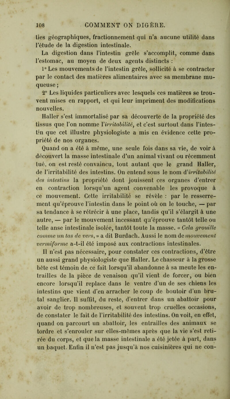 lies géographiques, fractionnement qui n’a aucune utilité dans l’étude de la digestion intestinale. La digestion dans l’intestin grêle s’accomplit, comme dans l’estomac, au moyen de deux agents distincts : l°Les mouvements de l’intestin grêle, sollicité à se contracter par le contact des matières alimentaires avec sa membrane mu- queuse ; 2° Les liquides particuliers avec lesquels ces matières se trou- vent mises en rapport, et qui leur impriment des modifications nouvelles. Haller s’est immortalisé par sa découverte de la propriété des tissus que l’on nomme Y irritabilité, et c’est surtout dans l’intes- tin que cet illustre physiologiste a mis en évidence cette pro- priété de nos organes. Quand on a été à même, une seule fois dans sa vie, de voir à découvert la masse intestinale d’un animal vivant ou récemment tué, on est resté convaincu, tout autant que le grand Haller, de l’irritabilité des intestins. On entend sous le nom d'irritabilité des intestins la propriété dont jouissent ces organes d’entrer en contraction lorsqu’un agent convenable les provoque à ce mouvement. Cette irritabilité se révèle : par le resserre- ment qu’éprouve l’intestin dans le point où on le touche, — par sa tendance à se rétrécir à une place, tandis qu’il s’élargit à une autre, — par le mouvement incessant qu’éprouve tantôt telle ou telle anse intestinale isolée, tantôt toute la masse. « Cela grouille comme un tas de vers, » a dit Burdach. Aussi le nom de mouvement vermiforme a-t-il été imposé aux contractions intestinales. Il n’est pas nécessaire, pour constater ces contractions, d’être un aussi grand physiologiste que Haller. Le chasseur à la grosse bête est témoin de ce fait lorsqu’il abandonne à sa meute les en- trailles de la pièce de venaison qu’il vient de forcer, ou bien encore lorsqu’il replace dans le ventre d’un de ses chiens les intestins que vient d’en arracher le coup de boutoir d’un bru- tal sanglier. Il suffit, du reste, d’entrer dans un abattoir pour avoir de trop nombreuses, et souvent trop cruelles occasions, de constater le fait de l’irritabilité des intestins. On voit, en effet, quand on parcourt un abattoir, les entrailles des animaux se tordre et s’enrouler sur elles-mêmes après que la vie s’est reti- rée du corps, et que la masse intestinale a été jetée à part, dans un baquet. Enfin il n’est pas jusqu’à nos cuisinières qui ne con-