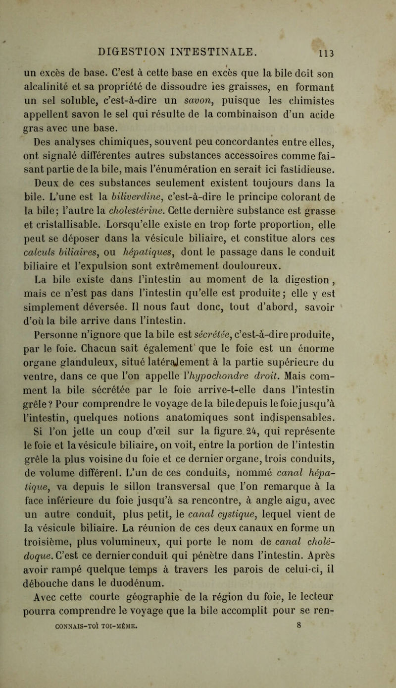 un excès de base. C’est à cette base en excès que la bile doit son alcalinité et sa propriété de dissoudre ies graisses, en formant un sel soluble, c’est-à-dire un savon, puisque les chimistes appellent savon le sel qui résulte de la combinaison d’un acide gras avec une base. Des analyses chimiques, souvent peu concordantes entre elles, ont signalé différentes autres substances accessoires comme fai- sant partie de la bile, mais l’énumération en serait ici fastidieuse. Deux de ces substances seulement existent toujours dans la bile. L’une est la biliverdine, c’est-à-dire le principe colorant de la bile; l’autre la cholestérine. Cette dernière substance est grasse et cristallisable. Lorsqu’elle existe en trop forte proportion, elle peut se déposer dans la vésicule biliaire, et constitue alors ces calculs biliaires, ou hépatiques, dont le passage dans le conduit biliaire et l’expulsion sont extrêmement douloureux. La bile existe dans l’intestin au moment de la digestion , mais ce n’est pas dans l’intestin qu’elle est produite ; elle y est simplement déversée. Il nous faut donc, tout d’abord, savoir d’oiila bile arrive dans l’intestin. Personne n’ignore que labile est sécrétée, c’est-à-dire produite, par le foie. Chacun sait également' que le foie est un énorme organe glanduleux, situé latéralement à la partie supérieure du ventre, dans ce que l’on appelle Yhypochondre droit. Mais com- ment la bile sécrétée par le foie arrive-t-elle dans l’intestin grêle? Pour comprendre le voyage de la bile depuis le foie jusqu’à l’intestin, quelques notions anatomiques sont indispensables. Si l’on jette un coup d’œil sur la figure 24, qui représente le foie et la vésicule biliaire, on voit, entre la portion de l’intestin grêle la plus voisine du foie et ce dernier organe, trois conduits, de volume différenl. L’un de ces conduits, nommé canal hépa- tique, va depuis le sillon transversal que l’on remarque à la face inférieure du foie jusqu’à sa rencontre, à angle aigu, avec un autre conduit, plus petit, le canal cystique, lequel vient de la vésicule biliaire. La réunion de ces deux canaux en forme un troisième, plus volumineux, qui porte le nom de canal cholé- doque. C’est ce dernier conduit qui pénètre dans l’intestin. Après avoir rampé quelque temps à travers les parois de celui-ci, il débouche dans le duodénum. Avec cette courte géographie de la région du foie, le lecteur pourra comprendre le voyage que la bile accomplit pour se ren- CONNAIS-TOl TOI-MÈME. 8