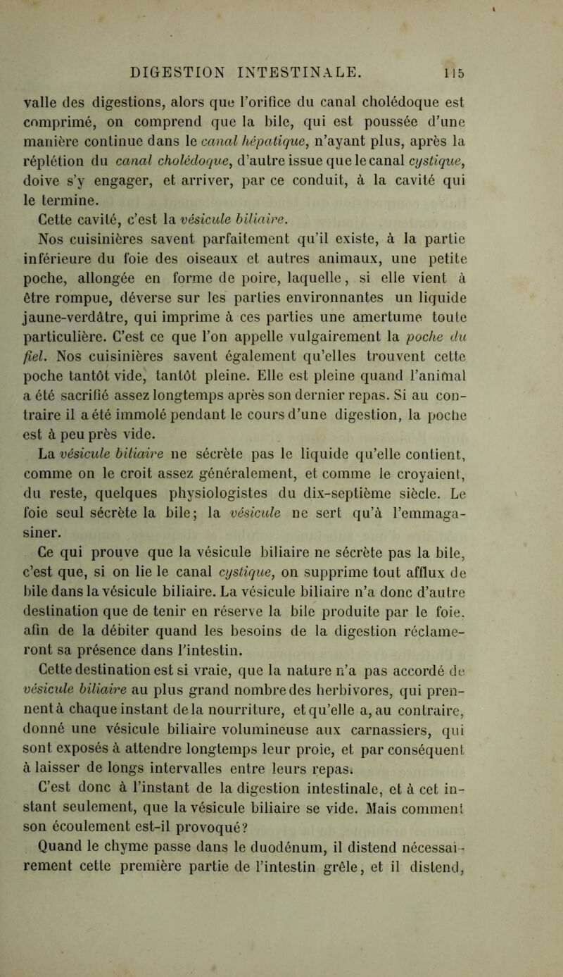 valle des digestions, alors que l’orifice du canal cholédoque est comprimé, on comprend que la bile, qui est poussée d’une manière continue dans le canal hépatique, n’ayant plus, après la réplétion du canal cholédoque, d’autre issue que le canal cystique, doive s’y engager, et arriver, par ce conduit, à la cavité qui le termine. Cette cavité, c’est la vésicule biliaire. Nos cuisinières savent parfaitement qu’il existe, à la partie inférieure du foie des oiseaux et autres animaux, une petite poche, allongée en forme de poire, laquelle, si elle vient à être rompue, déverse sur les parties environnantes un liquide jaune-verdâtre, qui imprime à ces parties une amertume toute particulière. C’est ce que l’on appelle vulgairement la poche du fiel. Nos cuisinières savent également qu’elles trouvent cette poche tantôt vide, tantôt pleine. Elle est pleine quand l’animal a été sacrifié assez longtemps après son dernier repas. Si au con- traire il a été immolé pendant le cours d’une digestion, la poche est à peu près vide. La vésicule biliaire ne sécrète pas le liquide qu’elle contient, comme on le croit assez généralement, et comme le croyaient, du reste, quelques physiologistes du dix-septième siècle. Le foie seul sécrète la bile; la vésicule ne sert qu’à l’emmaga- siner. Ce qui prouve que la vésicule biliaire ne sécrète pas la bile, c’est que, si on lie le canal cystique, on supprime tout afflux de bile dans la vésicule biliaire. La vésicule biliaire n’a donc d’autre destination que de tenir en réserve la bile produite par le foie, afin de la débiter quand les besoins de la digestion réclame- ront sa présence dans l'intestin. Cette destination est si vraie, que la nature n’a pas accordé de vésicule biliaire au plus grand nombre des herbivores, qui pren- nent à chaque instant delà nourriture, et qu’elle a, au contraire, donné une vésicule biliaire volumineuse aux carnassiers, qui sont exposés à attendre longtemps leur proie, et par conséquent à laisser de longs intervalles entre leurs repas* C’est donc à l’instant de la digestion intestinale, et à cet in- stant seulement, que la vésicule biliaire se vide. Mais comment son écoulement est-il provoqué? Quand le chyme passe dans le duodénum, il distend nécessai - rement cette première partie de l’intestin grêle, et il distend,