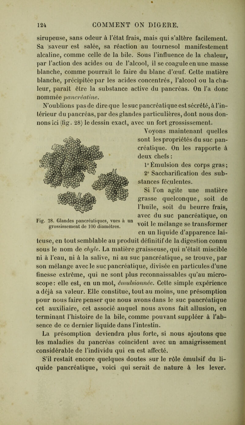 sirupeuse, sans odeur à l’état frais, mais qui s’altère facilement. Sa saveur est salée, sa réaction au tournesol manifestement alcaline, comme celle de la bile. Sous l’influence de la chaleur, par l’action des acides ou de l’alcool, il se coagule en une masse blanche, comme pourrait le faire du blanc d’œuf. Cette matière blanche, précipitée par les acides concentrés, l’alcool ou la cha- leur, paraît être la substance active du pancréas. On l’a donc nommée 'pancréatine. N’oublions pas de dire que le suc pancréatique est sécrété, à l’in- térieur du pancréas, par des glandes particulières, dont nous don- nons ici (fig. 28) le dessin exact, avec un fort grossissement. Voyons maintenant quelles sont les propriétés du suc pan- créatique. On les rapporte à deux chefs : 1°Émulsion des corps gras; 2° Saccharification des sub- stances féculentes. Si l’on agite une matière grasse quelconque, soit de l’huile, soit du beurre frais, avec du suc pancréatique, on grossissement de loo diamètres. v0lt le mélangé se transformer en un liquide d’apparence lai- teuse, en tout semblable au produit définitif de la digestion connu sous le nom de chyle. La matière graisseuse, qui n’était miscible ni à l’eau, ni à la salive, ni au suc pancréatique, se trouve, par son mélange avec le suc pancréatique, divisée en particules d’une finesse extrême, qui ne sont plus reconnaissables qu’au micro- scope: elle est, en un mot, émulsionnée. Celte simple expérience a déjà sa valeur. Elle constitue, tout au moins, une présomption pour nous faire penser que nous avons dans le suc pancréatique cet auxiliaire, cet associé auquel nous avons fait allusion, en terminant l’histoire de la bile, comme pouvant suppléer à l’ab- sence de ce dernier liquide dans l’intestin. La présomption deviendra plus forte, si nous ajoutons que les maladies du pancréas coïncident avec un amaigrissement considérable de l’individu qui en est affecté. S’il restait encore quelques doutes sur le rôle émulsif du li- quide pancréalique, voici qui serait de nature à les lever.