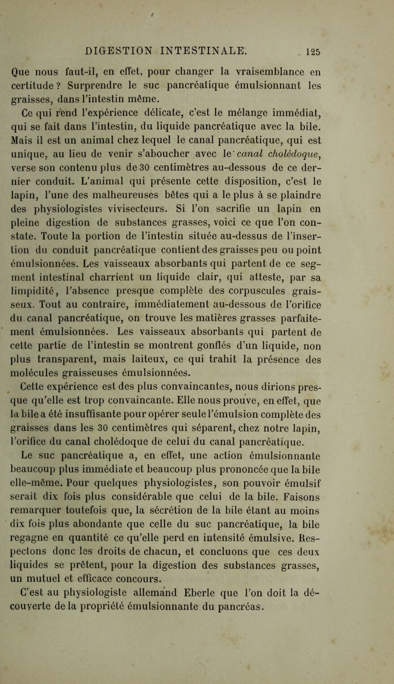 Que nous faut-il, en effet, pour changer la vraisemblance en certitude ? Surprendre le suc pancréatique émulsionnant les graisses, dans l’intestin même. Ce qui r'end l’expérience délicate, c’est le mélange immédiat, qui se fait dans l’intestin, du liquide pancréatique avec la bile. Mais il est un animal chez lequel le canal pancréatique, qui est unique, au lieu de venir s’aboucher avec 1 q'canal cholédoque, verse son contenu plus de 30 centimètres au-dessous de ce der- nier conduit. L’animal qui présente cette disposition, c’est le lapin, l’une des malheureuses bêtes qui a le plus à se plaindre des physiologistes vivisecteurs. Si l’on sacrifie un lapin en pleine digestion de substances grasses, voici ce que l’on con- state. Toute la portion de l’intestin située au-dessus de l’inser- tion du conduit pancréatique contient des graisses peu ou point émulsionnées. Les vaisseaux absorbants qui partent de ce seg- ment intestinal charrient un liquide clair, qui atteste, par sa limpidité, l’absence presque complète des corpuscules grais- seux. Tout au contraire, immédiatement au-dessous de l’orifice du canal pancréatique, on trouve les matières grasses parfaite- ment émulsionnées. Les vaisseaux absorbants qui partent de cette partie de l’intestin se montrent gonflés d’un liquide, non plus transparent, mais laiteux, ce qui trahit la présence des molécules graisseuses émulsionnées. Cette expérience est des plus convaincantes, nous dirions pres- que qu’elle est trop convaincante. Elle nous prouve, en effet, que la bile a été insuffisante pour opérer seule l’émulsion complète des graisses dans les 30 centimètres qui séparent, chez notre lapin, l’orifice du canal cholédoque de celui du canal pancréatique. Le suc pancréatique a, en effet, une action émulsionnante beaucoup plus immédiate et beaucoup plus prononcée que la bile elle-même. Pour quelques physiologistes, son pouvoir émulsif serait dix fois plus considérable que celui de la bile. Faisons remarquer toutefois que, la sécrétion de la bile étant au moins dix fois plus abondante que celle du suc pancréatique, la bile regagne en quantité ce qu’elle perd en intensité émulsive. Res- pectons donc les droits de chacun, et concluons que ces deux liquides se prêtent, pour la digestion des substances grasses, un mutuel et efficace concours. C’est au physiologiste allemand Eberle que l’on doit la dé- couverte delà propriété émulsionnante du pancréas.