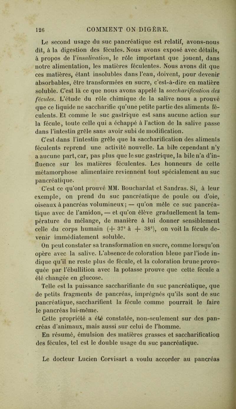 Le second usage du suc pancréatique est relatif, avons-nous dit, à la digestion des fécules. Nous avons exposé avec détails, à propos de Yinsalivalion, le rôle important que jouent, dans notre alimentation, les matières féculentes. Nous avons dit que ces matières, étant insolubles dans l’eau, doivent, pour devenir absorbables, être transformées en sucre, c’est-à-dire en matière soluble. C’est là ce que nous avons appelé la saccharification des fécules. L’étude du rôle chimique de la salive nous a prouvé que ce liquide ne saccharifie qu’une petite partie des aliments fé- culents. Et comme le suc gastrique est sans aucune action sur la fécule, toute celle qui a échappé à l’action de la salive passe dans l’intestin grêle sans avoir subi de modification. C’est, dans l’intestin grêle que la saccharification des aliments féculents reprend une activité nouvelle. La bile cependant n’y a aucune part, car, pas plus que le suc gastrique, la bile n’a d’in- fluence sur les matières féculentes. Les honneurs de celte métamorphose alimentaire reviennent tout spécialement au suc pancréatique. C’est ce qu’ont prouvé MM. Bouchardat et Sandras. Si, à leur exemple, on prend du suc pancréatique de poule ou d’oie, oiseaux à pancréas volumineux; — qu’on mêle ce suc pancréa- tique avec de l’amidon, — et qu’on élève graduellement la tem- pérature du mélange, de manière à lui donner sensiblement celle du corps humain (-f- 37° à -J- 38°), on voit la fécule de- venir immédiatement soluble. On peut constater sa transformation en sucre, comme lorsqu’on opère avec la salive. L’absence de coloration bleue par l’iode in- dique qu’il ne reste plus de fécule, et la coloration brune provo- quée par l’ébullition avec la potasse prouve que cette fécule a été changée en glucose. Telle est la puissance saccharifiante du suc pancréatique, que de petits fragments de pancréas, imprégnés qu’ils sont de suc pancréatique, saccharifient la fécule comme pourrait le faire le pancréas lui-même. Cette propriété a été constatée, non-seulement sur des pan- créas d’animaux, mais aussi sur celui de l’homme. En résumé, émulsion des matières grasses et saccharification des fécules, tel est le double usage du suc pancréatique. Le docteur Lucien Corvisart a voulu accorder au pancréas