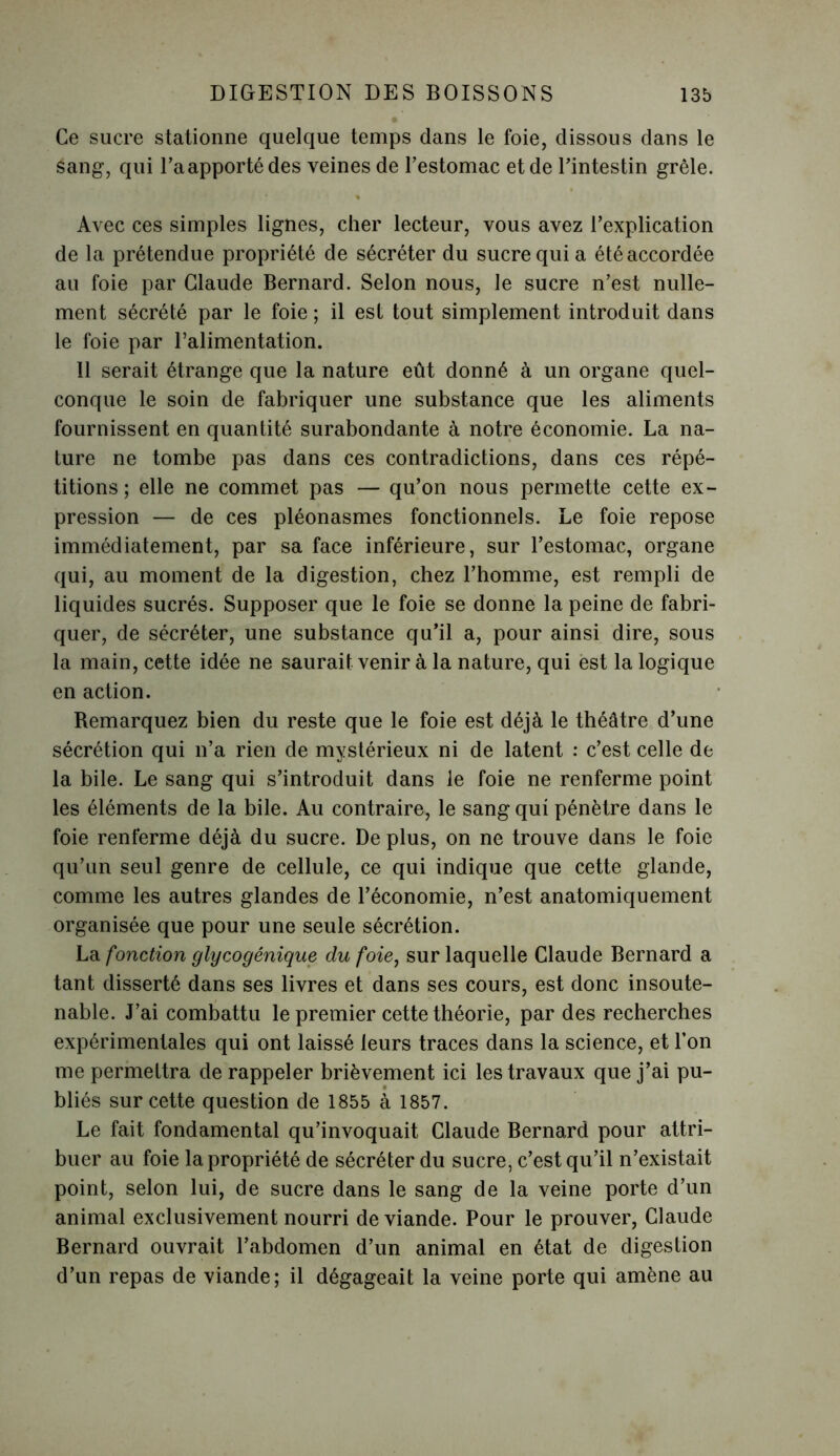 Ce sucre stationne quelque temps dans le foie, dissous dans le sang, qui l’aapportédes veines de l'estomac et de l'intestin grêle. Avec ces simples lignes, cher lecteur, vous avez l’explication de la prétendue propriété de sécréter du sucre qui a été accordée au foie par Claude Bernard. Selon nous, le sucre n’est nulle- ment sécrété par le foie ; il est tout simplement introduit dans le foie par l’alimentation. 11 serait étrange que la nature eût donné à un organe quel- conque le soin de fabriquer une substance que les aliments fournissent en quantité surabondante à notre économie. La na- ture ne tombe pas dans ces contradictions, dans ces répé- titions; elle ne commet pas — qu’on nous permette cette ex- pression — de ces pléonasmes fonctionnels. Le foie repose immédiatement, par sa face inférieure, sur l’estomac, organe qui, au moment de la digestion, chez l’homme, est rempli de liquides sucrés. Supposer que le foie se donne la peine de fabri- quer, de sécréter, une substance qu’il a, pour ainsi dire, sous la main, cette idée ne saurait venir à la nature, qui est la logique en action. Remarquez bien du reste que le foie est déjà le théâtre d’une sécrétion qui n’a rien de mystérieux ni de latent : c’est celle de la bile. Le sang qui s’introduit dans le foie ne renferme point les éléments de la bile. Au contraire, le sang qui pénètre dans le foie renferme déjà du sucre. De plus, on ne trouve dans le foie qu’un seul genre de cellule, ce qui indique que cette glande, comme les autres glandes de l’économie, n’est anatomiquement organisée que pour une seule sécrétion. La fonction glycogénique du foie, sur laquelle Claude Bernard a tant disserté dans ses livres et dans ses cours, est donc insoute- nable. J’ai combattu le premier cette théorie, par des recherches expérimentales qui ont laissé leurs traces dans la science, et l’on me permettra de rappeler brièvement ici les travaux que j’ai pu- bliés sur cette question de 1855 à 1857. Le fait fondamental qu’invoquait Claude Bernard pour attri- buer au foie la propriété de sécréter du sucre, c’est qu’il n’existait point, selon lui, de sucre dans le sang de la veine porte d’un animal exclusivement nourri de viande. Pour le prouver, Claude Bernard ouvrait l’abdomen d’un animal en état de digestion d’un repas de viande; il dégageait la veine porte qui amène au