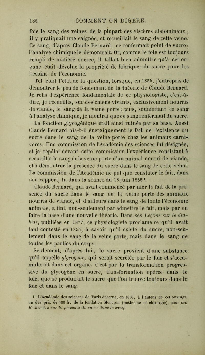 foie le sang des veines de la plupart des viscères abdominaux ; il y pratiquait une saignée, et recueillait le sang de cette veine. Ce sang, d’après Claude Bernard, ne renfermait point de sucre ; l’analyse chimique le démontrait. Or, comme le foie est toujours rempli de matière sucrée, il fallait bien admettre qu’à cet or- gane était dévolue la propriété de fabriquer du sucre pour les besoins de l’économie. Tel était l’état de la question, lorsque, en 1855, j’entrepris de démontrer le peu de fondement de la théorie de Claude Bernard. Je refis l’expérience fondamentale de ce physiologiste, c’est-à- dire, je recueillis, sur des chiens vivants, exclusivement nourris de viande, le sang de la veine porte; puis, soumettant ce sang à l’analyse chimique, je montrai que ce sang renfermait du sucre. La fonction glycogénique était ainsi ruinée par sa base. Aussi Claude Bernard nia-t-il énergiquement le fait de l’existence du sucre dans le sang de la veine porte chez les animaux carni- vores. Une commission de l’Académie des sciences fut désignée, et je répétai devant cette commission l’expérience consistant à recueillir le sang de la veine porte d’un animal nourri de viande, et à démontrer la présence du sucre dans le sang de cette veine. La commission de l’Académie ne put que constater le fait, dans son rapport, lu dans la séance du 18 juin 1855 L Claude Bernard, qui avait commencé par nier le fait de la pré- sence du sucre dans le sang de la veine porte des animaux nourris de viande, et d’ailleurs dans le sang de toute l’économie animale, a fini, non-seulement par admettre le fait, mais par en faire la base d’une nouvelle théorie. Dans ses Leçons sur le dia- bète, publiées en 1877, ce physiologiste proclame ce qu’il avait tant contesté en 1855, à savoir qu’il existe du sucre, non-seu- lement dans le sang de la veine porte, mais dans le sang de toutes les parties du corps. Seulement, d’après lui, le sucre provient d’une substance qu’il appelle glycogène, qui serait sécrétée par le foie et s’accu- mulerait dans cet organe. C’est par la transformation progres- sive du glycogène en sucre, transformation opérée dans le foie, que se produirait le sucre que l’on trouve toujours dans le foie et dans le sang. 1. L’Académie des sciences de Paris décerna, en 1856, à l’auteur de cet ouvrage un des prix de 500 fr. de la fondation Montyon (médecine et chirurgie), pour ses Recherches sur la présence du sucre dans le sang.