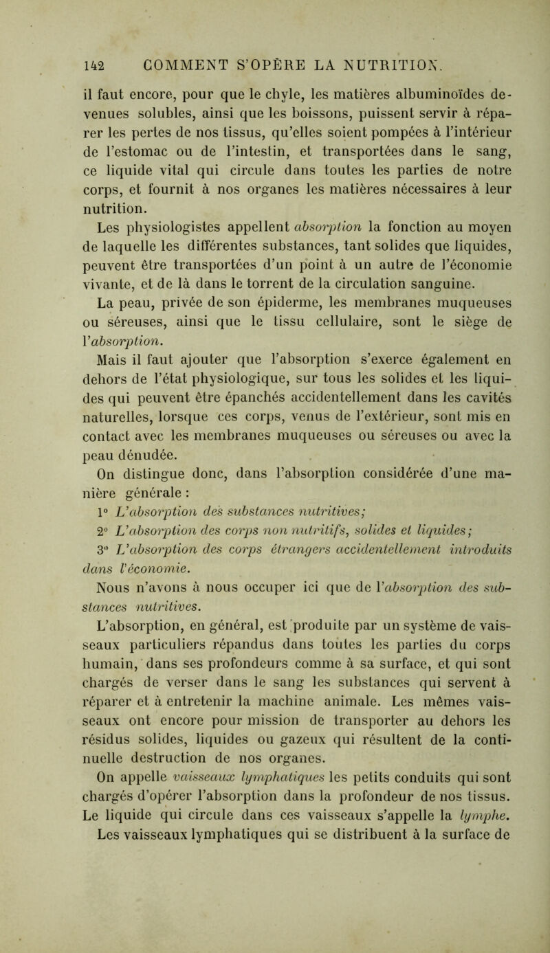 il faut encore, pour que le chyle, les matières albuminoïdes de- venues solubles, ainsi que les boissons, puissent servir à répa- rer les pertes de nos tissus, qu’elles soient pompées à l’intérieur de l’estomac ou de l’intestin, et transportées dans le sang, ce liquide vital qui circule dans toutes les parties de notre corps, et fournit à nos organes les matières nécessaires à leur nutrition. Les physiologistes appellent absorption la fonction au moyen de laquelle les différentes substances, tant solides que liquides, peuvent être transportées d’un point à un autre de l’économie vivante, et de là dans le torrent de la circulation sanguine. La peau, privée de son épiderme, les membranes muqueuses ou séreuses, ainsi que le tissu cellulaire, sont le siège de Y absorption. Mais il faut ajouter que l’absorption s’exerce également en dehors de l’état physiologique, sur tous les solides et les liqui- des qui peuvent être épanchés accidentellement dans les cavités naturelles, lorsque ces corps, venus de l’extérieur, sont mis en contact avec les membranes muqueuses ou séreuses ou avec la peau dénudée. On distingue donc, dans l’absorption considérée d’une ma- nière générale : 1° L'absorption des substances nutritives; 2° L'absorption des corps non nutritifs, solides et liquides; 3” L'absorption des corps étrangers accidentellement introduits dans Véconomie. Nous n’avons à nous occuper ici que de Yabsorption des sub- stances nutritives. L’absorption, en général, est .produite par un système de vais- seaux particuliers répandus dans toutes les parties du corps humain, dans ses profondeurs comme à sa surface, et qui sont chargés de verser dans le sang les substances qui servent à réparer et à entretenir la machine animale. Les mêmes vais- seaux ont encore pour mission de transporter au dehors les résidus solides, liquides ou gazeux qui résultent de la conti- nuelle destruction de nos organes. On appelle vaisseaux lymphatiques les petits conduits qui sont chargés d’opérer l’absorption dans la profondeur de nos tissus. Le liquide qui circule dans ces vaisseaux s’appelle la lymphe. Les vaisseaux lymphatiques qui se distribuent à la surface de