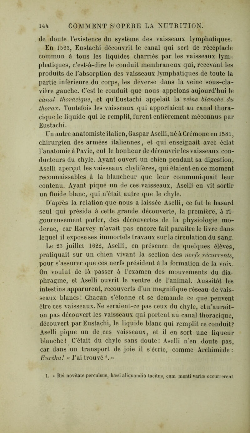 de doute l’existence du système des vaisseaux lymphatiques. En 1563, Eustachi découvrit le canal qui sert de réceptacle commun à tous les liquides charriés par les vaisseaux lym- phatiques, c’est-à-dire le conduit membraneux qui, recevant les produits de l’absorption des vaisseaux lymphatiques de toute la partie inférieure du corps, les déverse dans la veine sous-cla- vière gauche. C’est le conduit que nous appelons aujourd’hui le canal thoracique, et qu’Eustachi appelait la veine blanche du thorax. Toutefois les vaisseaux qui apportaient au canal thora- cique le liquide qui le remplit, furent entièrement méconnus par Eustachi. Un autre anatomiste italien, Gaspar Aselli, né à Crémone en 1581, chirurgien des armées italiennes, et qui enseignait avec éclat l’anatomie à Pavie, eut le bonheur de découvrir les vaisseaux con- ducteurs du chyle. Ayant ouvert un chien pendant sa digestion, Aselli aperçut les vaisseaux chylifères, qui étaient en ce moment reconnaissables à la blancheur que leur communiquait leur contenu. Ayant piqué un de ces vaisseaux, Aselli en vit sortir un fluide blanc, qui n’était autre que le chyle. D’après la relation que nous a laissée Aselli, ce fut le hasard seul qui présida à cette grande découverte, la première, à ri- goureusement parler, des découvertes de la physiologie mo- derne, car Harvey n’avait pas encore fait paraître le livre dans lequel il expose ses immortels travaux sur la circulation du sang. Le 23 juillet 1622, Aselli, en présence de quelques élèves, pratiquait sur un chien vivant la section des nerfs récurrents, pour s’assurer que ces nerfs président à la formation de la voix. On voulut de là passer à l’examen des mouvements du dia- phragme, et Aselli ouvrit le ventre de l’animal. Aussitôt les intestins apparurent, recouverts d’un magnifique réseau de vais- seaux blancs! Chacun s’étonne et se demande ce que peuvent être ces vaisseaux. Ne seraient-ce pas ceux du chyle, et n’aurait- on pas découvert les vaisseaux qui portent au canal thoracique, découvert par Eustachi, le liquide blanc qui remplit ce conduit? Aselli pique un de.ces vaisseaux, et il en sort une liqueur blanche! C’était du chyle sans doute! Aselli n’en doute pas, car dans un transport de joie il s’écrie, comme Archimède : Eurêka! « J’ai trouvé L » 1. « Rei novitate pcrculsus, hæsi aliquandiù tacitus, cum menti variæ occurrerent