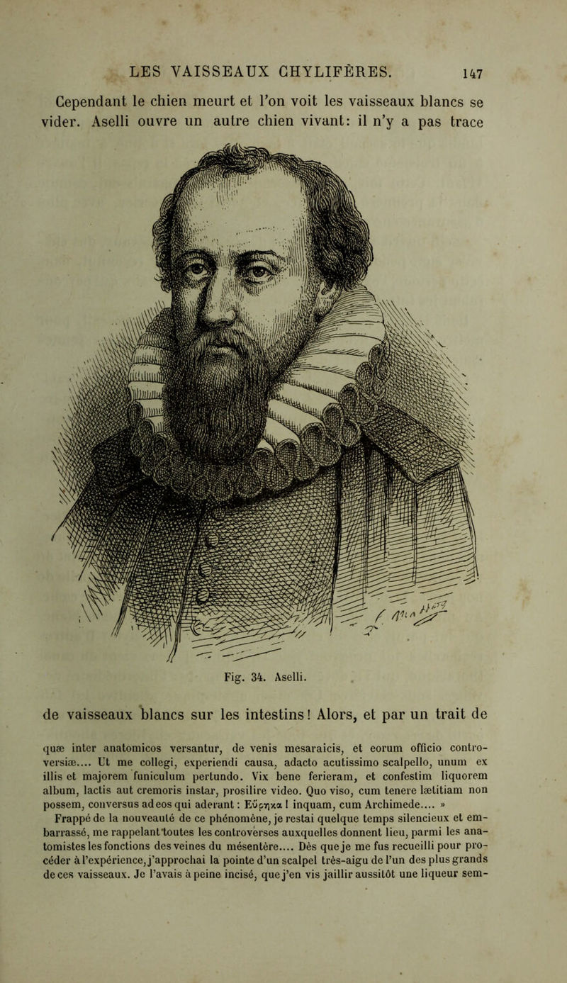 Cependant le chien meurt et l’on voit les vaisseaux blancs se vider. Aselli ouvre un autre chien vivant: il n’y a pas trace Fig. 34. Aselli. de vaisseaux blancs sur les intestins ! Alors, et par un trait de quæ inter anatomicos versantur, de venis mesaraicis, et eorum officio contro- versiæ.... Ut me collegi, experiendi causa, adacto acutissimo scalpello, unum ex illis et majorem funiculum pertundo. Vix bene ferieram, et confestim liquorem album, lactis aut cremoris instar, prosilire video. Quo viso, cum tenere lætitiam non possem, conversus adeos qui aderant : Eupyjxa 1 inquam, cum Archimede.... » Frappé de la nouveauté de ce phénomène, je restai quelque temps silencieux et em- barrassé, me rappelant toutes les controverses auxquelles donnent lieu, parmi les ana- tomistes les fonctions des veines du mésentère.... Dès que je me fus recueilli pour pro- céder à l’expérience, j’approchai la pointe d’un scalpel très-aigu de l’un des plus grands de ces vaisseaux. Je l’avais à peine incisé, que j’en vis jaillir aussitôt une liqueur sem-