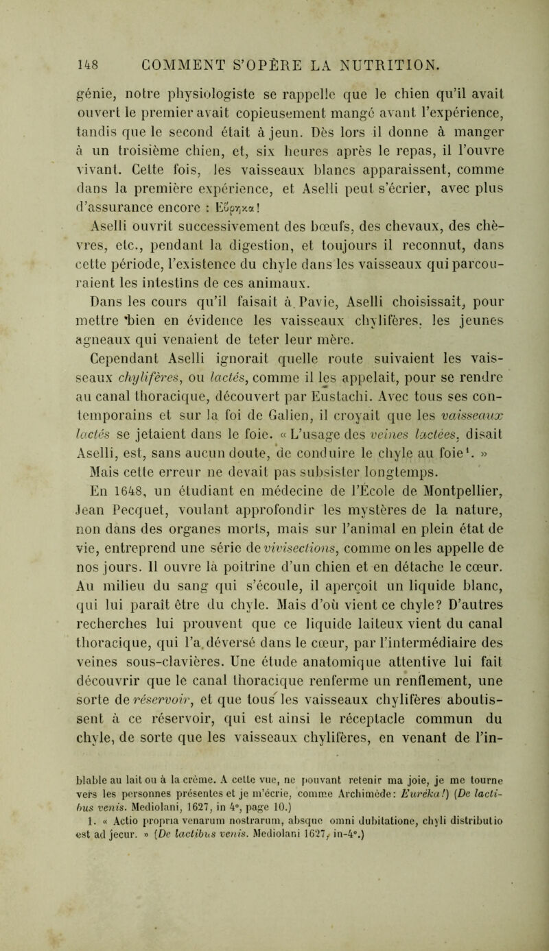 génie, notre physiologiste se rappelle que le chien qu’il avait ouvert le premier avait copieusement mange avant l’expérience, tandis que le second était à jeun. Dès lors il donne à manger à un troisième chien, et, six heures après le repas, il l’ouvre vivant. Cette fois, les vaisseaux blancs apparaissent, comme dans la première expérience, et Aselli peut s’écrier, avec plus d’assurance encore : ESpr,x«! Aselli ouvrit successivement des bœufs, des chevaux, des chè- vres, etc., pendant la digestion, et toujours il reconnut, dans cette période, l’existence du chyle dans les vaisseaux qui parcou- raient les intestins de ces animaux. Dans les cours qu’il faisait à Pavie, Aselli choisissait, pour mettre 'bien en évidence les vaisseaux chylifères, les jeunes agneaux qui venaient de teter leur mère. Cependant Aselli ignorait quelle route suivaient les vais- seaux chylifères, ou lactés, comme il les appelait, pour se rendre au canal thoracique, découvert par Eustachi. Avec tous ses con- temporains et sur la foi de Galien, il croyait que les vaisseaux lactés se jetaient dans le foie. « L’usage des veines lactées, disait Aselli, est, sans aucun doute, de conduire le chyle au foie1. » Mais cette erreur ne devait pas subsister longtemps. En 1648, un étudiant en médecine de l’École de Montpellier, Jean Pecquet, voulant approfondir les mystères de la nature, non dans des organes morts, mais sur l’animal en plein état de vie, entreprend une série de vivisections, comme on les appelle de nos jours. 11 ouvre là poitrine d’un chien et en détache le cœur. Au milieu du sang qui s’écoule, il aperçoit un liquide blanc, qui lui paraît être du chyle. Mais d’où vient ce chyle? D’autres recherches lui prouvent que ce liquide laiteux vient du canal thoracique, qui l’a. déversé dans le cœur, par l’intermédiaire des veines sous-clavières. Une étude anatomique attentive lui fait découvrir que le canal thoracique renferme un renflement, une sorte de réservoir, et que tous'les vaisseaux chylifères aboutis- sent à ce réservoir, qui est ainsi le réceptacle commun du chyle, de sorte que les vaisseaux chylifères, en venant de l’in- blable au lait ou à la crème. A cette vue, ne pouvant retenir ma joie, je me tourne vers les personnes présentes et je m’écrie, comme Archimède: Eurêka!) (De lacti- bus vents. Mediolani, 1627, in 4°, page 10.) 1. « Actio propria venarum nostrarum, absque omni dubitatione, chyli distributio est ad jecur. » [De lactibus vents. Mediolani 1627/in-4°.)