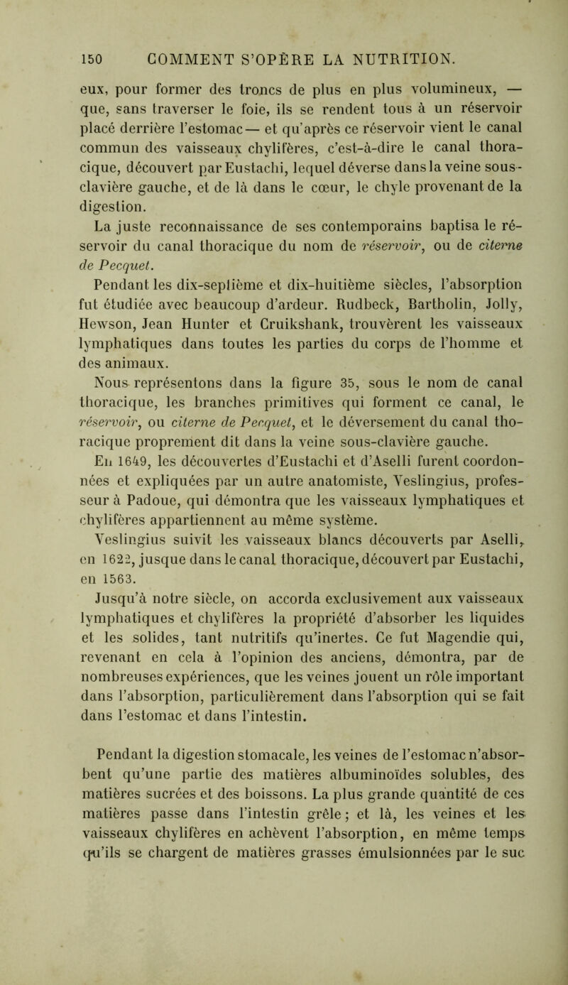 eux, pour former des troncs de plus en plus volumineux, — que, sans traverser le foie, ils se rendent tous à un réservoir placé derrière l’estomac— et qu après ce réservoir vient le canal commun des vaisseaux chylifères, c’est-à-dire le canal thora- cique, découvert parEustachi, lequel déverse dans la veine sous - clavière gauche, et de là dans le cœur, le chyle provenant de la digestion. La juste reconnaissance de ses contemporains baptisa le ré- servoir du canal thoracique du nom de réservoir, ou de citerne de Pecquet. Pendant les dix-septième et dix-huitième siècles, l’absorption fut étudiée avec beaucoup d’ardeur. Rudbeck, Bartholin, Jolly, Hewson, Jean Hunter et Cruikshank, trouvèrent les vaisseaux lymphatiques dans toutes les parties du corps de l’homme et des animaux. Nous représentons dans la figure 35, sous le nom de canal thoracique, les branches primitives qui forment ce canal, le réservoir, ou citerne de Pecquet, et le déversement du canal tho- racique proprement dit dans la veine sous-clavière gauche. En 1649, les découvertes d’Eustachi et d’Aselli furent coordon- nées et expliquées par un autre anatomiste, Veslingius, profes- seur à Padoue, qui démontra que les vaisseaux lymphatiques et chylifères appartiennent au même système. Veslingius suivit les vaisseaux blancs découverts par Aselli,. en 1622, jusque dans le canal thoracique, découvert par Eustachi, en 1563. Jusqu’à notre siècle, on accorda exclusivement aux vaisseaux lymphatiques et chylifères la propriété d’absorber les liquides et les solides, tant nutritifs qu’inertes. Ce fut Magendie qui, revenant en cela à l’opinion des anciens, démontra, par de nombreuses expériences, que les veines jouent un rôle important dans l’absorption, particulièrement dans l’absorption qui se fait dans l’estomac et dans l’intestin. Pendant la digestion stomacale, les veines de l’estomac n’absor- bent qu’une partie des matières albuminoïdes solubles, des matières sucrées et des boissons. La plus grande quantité de ces matières passe dans l’intestin grêle ; et là, les veines et les vaisseaux chylifères en achèvent l’absorption, en même temps qu’ils se chargent de matières grasses émulsionnées par le suc