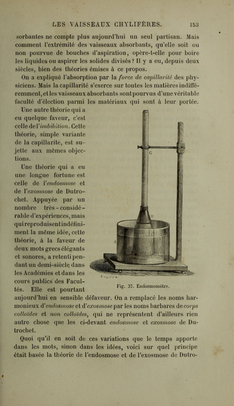 sorbantes ne compte plus aujourd’hui un seul partisan. Mais comment l’extrémité des vaisseaux absorbants, qu’elle soit ou non pourvue de bouches d’aspiration, opère-t-elle pour boire les liquides ou aspirer les solides divisés? Il y a eu, depuis deux siècles, bien des théories émises à ce propos. On a expliqué l’absorption par la force de capillarité des phy- siciens. Mais la capillarité s’exerce sur toutes les matières indiffé- remment, et les vaisseaux absorbants sont pourvus d’une véritable faculté d’élection parmi les matériaux qui sont à leur portée. Une autre théorie qui a eu quelque faveur, c’est celle del’imbibilion. Cette théorie, simple variante de la capillarité, est su- jette aux mêmes objec- tions. Une théorie qui a eu une longue fortune est celle de Vendosmose et de Y exosmose de Dutro- chet. Appuyée par un nombre très - considé - rable d’expériences, mais qui reproduisent indéfini- ment la même idée, cette théorie, à la faveur de deux mots grecs élégants et sonores, a retenti pen- dant un demi-siècle dans les Académies et dans les cours publics des Facul- tés. Elle est pourtant Fig. 37. Endosmomètre. aujourd’hui en sensible défaveur. On a remplacé les noms har- monieux d'endosmose et d’eæos/nosepar les noms barbares de corps colloïdes et non colloïdes, qui ne représentent d’ailleurs rien autre chose que les ci-devant endosmose et exosmose de Du- trochet. Quoi qu’il en soit de ces variations que le temps apporte dans les mots, sinon dans les idées, voici sur quel principe était basée la théorie de l’endosmose et de l’exosmose de Dutro-