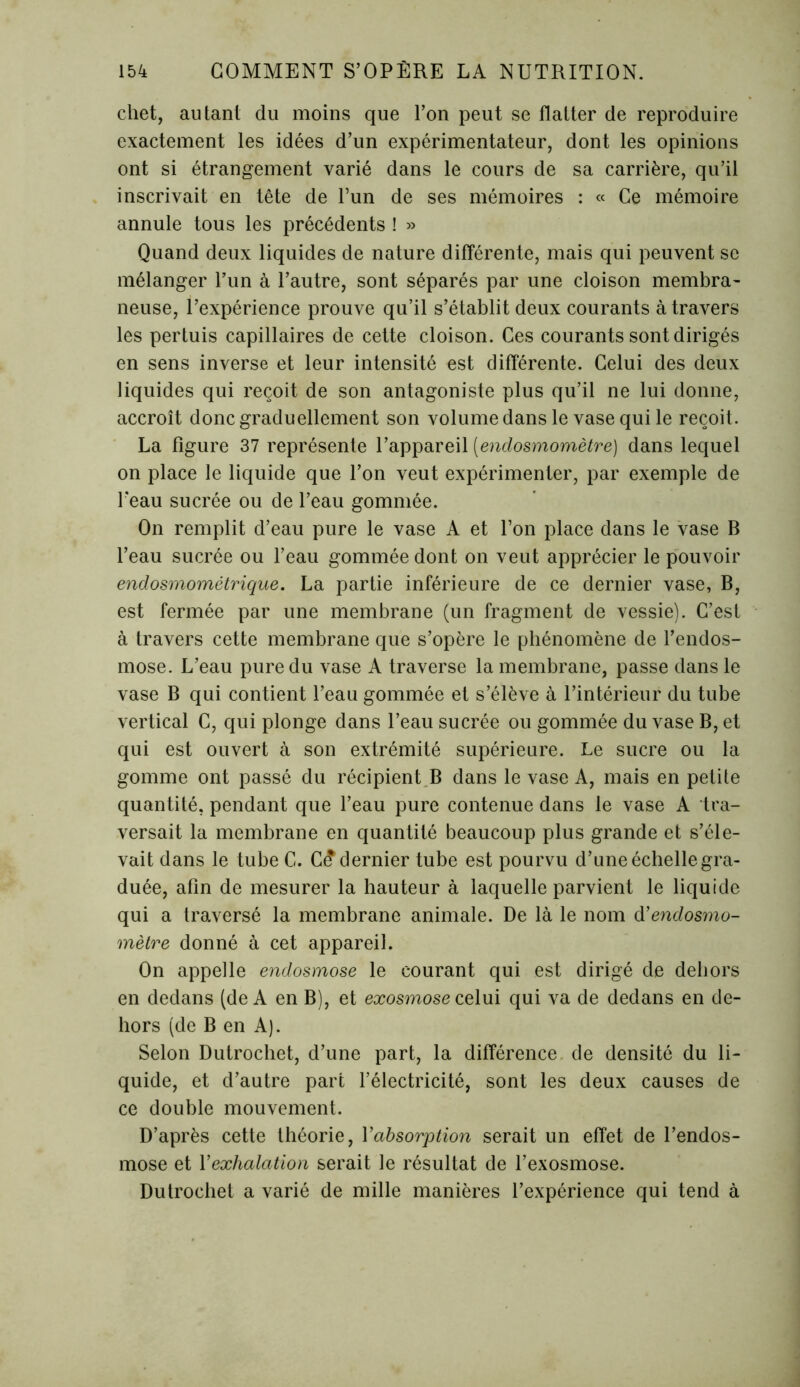 chet, autant du moins que l’on peut se flatter de reproduire exactement les idées d’un expérimentateur, dont les opinions ont si étrangement varié dans le cours de sa carrière, qu’il inscrivait en tête de l’un de ses mémoires : « Ce mémoire annule tous les précédents ! » Quand deux liquides de nature différente, mais qui peuvent se mélanger l’un à l’autre, sont séparés par une cloison membra- neuse, l’expérience prouve qu’il s’établit deux courants à travers les pertuis capillaires de cette cloison. Ces courants sont dirigés en sens inverse et leur intensité est différente. Celui des deux liquides qui reçoit de son antagoniste plus qu’il ne lui donne, accroît donc graduellement son volume dans le vase qui le reçoit. La figure 37 représente l’appareil (endosmomètre) dans lequel on place le liquide que l’on veut expérimenter, par exemple de Peau sucrée ou de l’eau gommée. On remplit d’eau pure le vase A et l’on place dans le vase B l’eau sucrée ou l’eau gommée dont on veut apprécier le pouvoir endosmomètrique. La partie inférieure de ce dernier vase, B, est fermée par une membrane (un fragment de vessie). C’est à travers cette membrane que s’opère le phénomène de l’endos- mose. L’eau pure du vase A traverse la membrane, passe dans le vase B qui contient l’eau gommée et s’élève à l’intérieur du tube vertical C, qui plonge dans l’eau sucrée ou gommée du vase B, et qui est ouvert à son extrémité supérieure. Le sucre ou la gomme ont passé du récipient B dans le vase A, mais en petite quantité, pendant que l’eau pure contenue dans le vase A tra- versait la membrane en quantité beaucoup plus grande et s’éle- vait dans le tube C. C£ dernier tube est pourvu d’une échelle gra- duée, afin de mesurer la hauteur à laquelle parvient le liquide qui a traversé la membrane animale. De là le nom d'endosmo- mètre donné à cet appareil. On appelle endosmose le courant qui est dirigé de dehors en dedans (de A en B), et exosmose celui qui va de dedans en de- hors (de B en A). Selon Dutrochet, d’une part, la différence de densité du li- quide, et d’autre part l’électricité, sont les deux causes de ce double mouvement. D’après cette théorie, Xabsorption serait un effet de l’endos- mose et Xexhalation serait le résultat de l’exosmose. Dutrochet a varié de mille manières l’expérience qui tend à