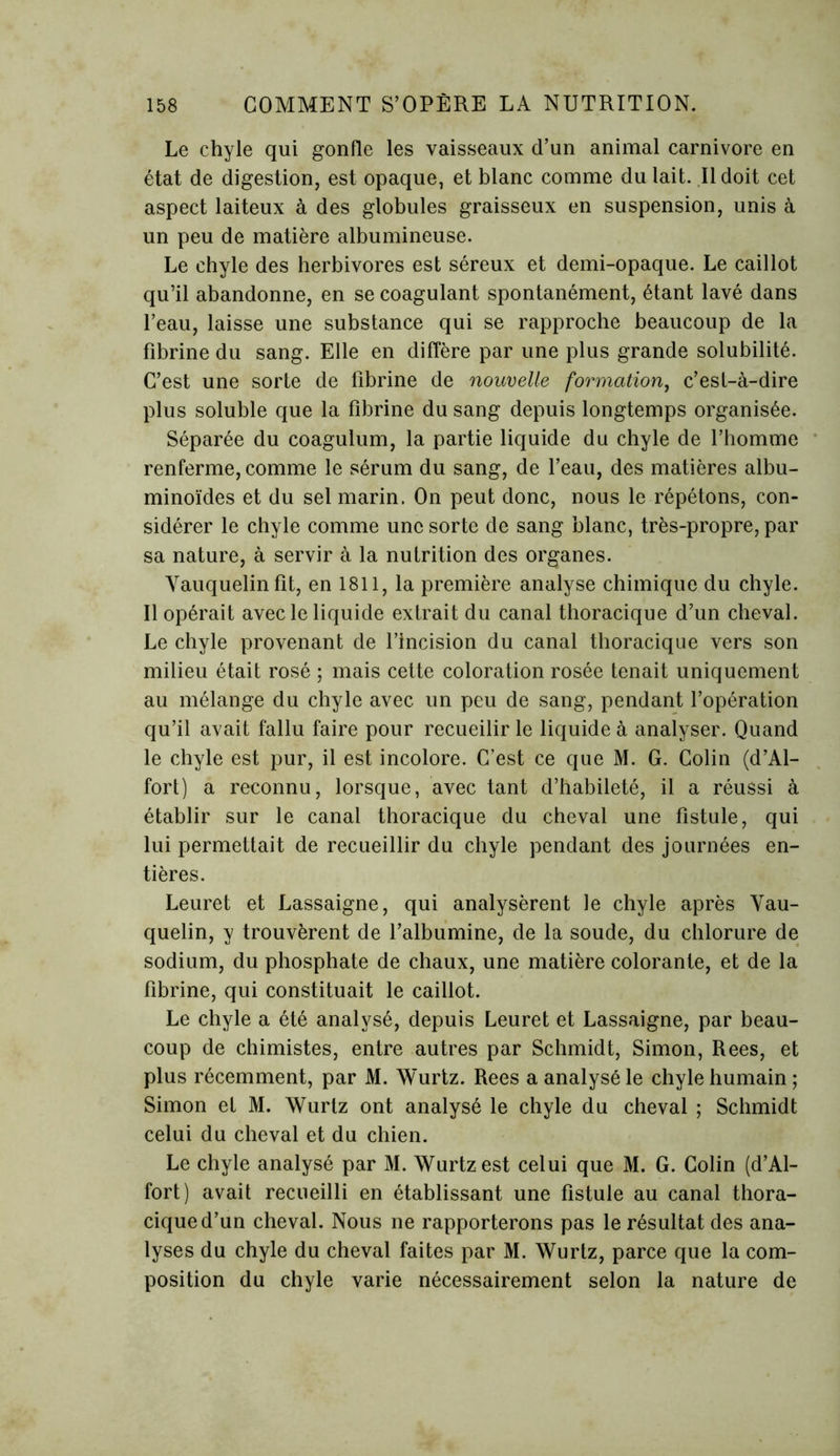 Le chyle qui gonfle les vaisseaux d’un animal carnivore en état de digestion, est opaque, et blanc comme du lait. Il doit cet aspect laiteux à des globules graisseux en suspension, unis à un peu de matière albumineuse. Le chyle des herbivores est séreux et demi-opaque. Le caillot qu’il abandonne, en se coagulant spontanément, étant lavé dans l’eau, laisse une substance qui se rapproche beaucoup de la fibrine du sang. Elle en diffère par une plus grande solubilité. C’est une sorte de fibrine de nouvelle formation, c’est-à-dire plus soluble que la fibrine du sang depuis longtemps organisée. Séparée du coagulum, la partie liquide du chyle de l’homme renferme, comme le sérum du sang, de l’eau, des matières albu- minoïdes et du sel marin. On peut donc, nous le répétons, con- sidérer le chyle comme une sorte de sang blanc, très-propre, par sa nature, à servir à la nutrition des organes. Vauquelinfit, en 1811, la première analyse chimique du chyle. Il opérait avec le liquide extrait du canal thoracique d’un cheval. Le chyle provenant de l’incision du canal thoracique vers son milieu était rosé ; mais cette coloration rosée tenait uniquement au mélange du chyle avec un peu de sang, pendant l’opération qu’il avait fallu faire pour recueilir le liquide à analyser. Quand le chyle est pur, il est incolore. C’est ce que M. G. Colin (d’Al- fort) a reconnu, lorsque, avec tant d’habileté, il a réussi à établir sur le canal thoracique du cheval une fistule, qui lui permettait de recueillir du chyle pendant des journées en- tières. Leuret et Lassaigne, qui analysèrent le chyle après Vau- quelin, y trouvèrent de l’albumine, de la soude, du chlorure de sodium, du phosphate de chaux, une matière colorante, et de la fibrine, qui constituait le caillot. Le chyle a été analysé, depuis Leuret et Lassaigne, par beau- coup de chimistes, entre autres par Schmidt, Simon, Rees, et plus récemment, par M. Wurtz. Rees a analysé le chyle humain ; Simon et M. Wurtz ont analysé le chyle du cheval ; Schmidt celui du cheval et du chien. Le chyle analysé par M. Wurtz est celui que M. G. Colin (d’Al- fort) avait recueilli en établissant une fistule au canal thora- cique d’un cheval. Nous ne rapporterons pas le résultat des ana- lyses du chyle du cheval faites par M. Wurtz, parce que la com- position du chyle varie nécessairement selon la nature de