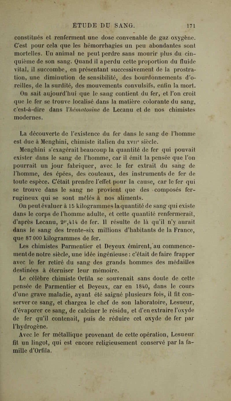 constitués et renferment une dose convenable de gaz oxygène. C’est pour cela que les hémorrhagies un peu abondantes sont mortelles. Un animal ne peut perdre sans mourir plus du cin- quième de son sang. Quand il a perdu cette proportion du fluide vital, il succombe, en présentant successivement de la prostra- tion, une diminution de sensibilité, des bourdonnements d’o- reilles, de la surdité, des mouvements convulsifs, enfin la mort. On sait aujourd’hui que le sang contient du fer, et l’on croit que le fer se trouve localisé dans la matière colorante du sang, c’est-à-dire dans 1 ’hématosine de Lecanu et de nos chimistes modernes. La découverte de l’existence du fer dans le sang de l’homme est due à Menghini, chimiste italien du xvne siècle. Menghini s’exagérait beaucoup la quantité de fer qui pouvait exister dans le sang de l’homme, car il émit la pensée que l’on pourrait un jour fabriquer, avec le fer extrait du sang de l’homme, des épées, des couteaux, des instruments de fer de toute espèce. C’était prendre l’effet pour la cause, car le fer qui se trouve dans le sang ne provient que des composés fer- rugineux qui se sont mêlés à nos aliments. On peut évaluer à 15 kilogrammes la quantité de sang qui existe dans le corps de l’homme adulte, et cette quantité renfermerait, d’après Lecanu, 2^,414 de fer. 11 résulte de là qu’il n’y aurait dans le sang des trente-six millions d’habitants de la France, que 87 000 kilogrammes de fer. Les chimistes Parmentier et Deyeux émirent, au commence- ment de notre siècle, une idée ingénieuse: c’était défaire frapper avec le fer retiré du sang des grands hommes des médailles destinées à éterniser leur mémoire. Le célèbre chimiste Orfila se souvenait sans doute de cette pensée de Parmentier et Deyeux, car en 1840, dans le cours d’une grave maladie, ayant été saigné plusieurs fois, il fit con- server ce sang, et chargea le chef de son laboratoire, Lesueur, d’évaporer ce sang, de calciner le résidu, et d’en extraire l’oxyde de fer qu’il contenait, puis de réduire cet oxyde de fer par l’hydrogène. Avec le fer métallique provenant de cette opération, Lesueur fit un lingot, qui est encore religieusement conservé par la fa- mille d’Orfila.