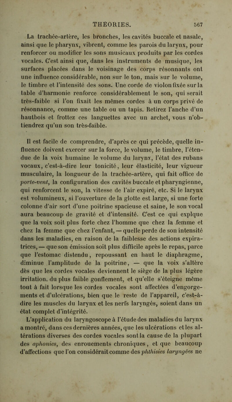 La trachée-artère, les bronches, les cavités buccale et nasale, ainsi que le pharynx, vibrent, comme les parois du larynx, pour renforcer ou modifier les sons musicaux produits par les cordes vocales. C’est ainsi que, dans les instruments de musique, les surfaces placées dans le voisinage des corps résonnants ont une influence considérable, non sur le ton, mais sur le volume, le timbre et l’intensité des sons. Une corde de violon fixée sur la table d’harmonie renforce considérablement le son, qui serait très-faible si l’on fixait les mêmes cordes à un corps privé de résonnance, comme une table ou un tapis. Retirez l’anche d’un hautbois et frottez ces languettes avec un archet, vous n’ob- tiendrez qu’un son très-faible. Il est facile de comprendre, d’après ce qui précède, quelle in- fluence doivent exercer sur la force, le volume, le timbre, l’éten- due de la voix humaine le volume du larynx, l’état des rubans vocaux, c’est-à-dire leur tonicité, leur élasticité, leur vigueur musculaire, la longueur de la trachée-artère, qui fait office de porte-vent, la configuration des cavités buccale et pharyngienne, qui renforcent le son, la vitesse de l’air expiré, etc. Si le larynx est volumineux, si l’ouverture de la glotte est large, si une forte colonne d’air sort d’une poitrine spacieuse et saine, le son vocal aura beaucoup de gravité et d’intensité. C’est ce qui expique que la voix soit plus forte chez l’homme que chez la femme et chez la femme que chez l’enfant, — quelle perde de son intensité dans les maladies, en raison de la faiblesse des actions expira- trices, — que son émission soit plus difficile après le repas, parce que l’estomac distendu, repoussant en haut le diaphragme, diminue l’amplitude de la poitrine, — que la voix s’altère dès que les cordes vocales deviennent le siège de la plus légère irritation, du plus faible gonflement, et qu’elle s’éteigne même tout à fait lorsque les cordes vocales sont affectées d’engorge- ments et d’ulcérations, bien que le reste de l’appareil, c’est-à- dire les muscles du larynx et les nerfs laryngés, soient dans un état complet d’intégrité. L’application du laryngoscope à l’étude des maladies du larynx a montré, dans ces dernières années, que les ulcérations et les al- térations diverses des cordes vocales sont la cause de la plupart des aphonies, des enrouements chroniques, et que beaucoup d’affections que l’on considérait comme des phthisies laryngées ne