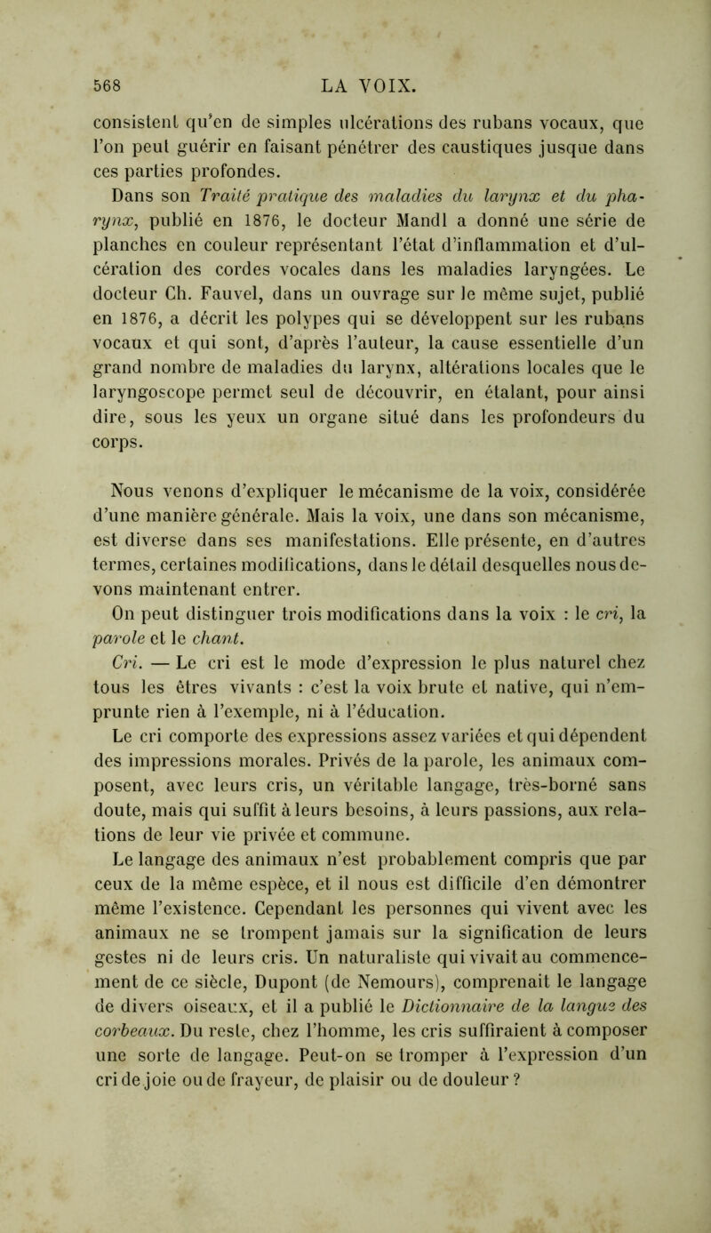 consistent qu’en de simples ulcérations des rubans vocaux, que l’on peut guérir en faisant pénétrer des caustiques jusque dans ces parties profondes. Dans son Traité pratique des maladies du larynx et du pha- rynx, publié en 1876, le docteur Mandl a donné une série de planches en couleur représentant l’état d’inflammation et d’ul- cération des cordes vocales dans les maladies laryngées. Le docteur Ch. Fauvel, dans un ouvrage sur le même sujet, publié en 1876, a décrit les polypes qui se développent sur les ruba,ns vocaux et qui sont, d’après l’auteur, la cause essentielle d’un grand nombre de maladies du larynx, altérations locales que le laryngoscope permet seul de découvrir, en étalant, pour ainsi dire, sous les yeux un organe situé dans les profondeurs du corps. Nous venons d’expliquer le mécanisme de la voix, considérée d’une manière générale. Mais la voix, une dans son mécanisme, est diverse dans ses manifestations. Elle présente, en d’autres termes, certaines modifications, dans le détail desquelles nous de- vons maintenant entrer. On peut distinguer trois modifications dans la voix : le en, la parole et le chant. Cri. — Le cri est le mode d’expression le plus naturel chez tous les êtres vivants : c’est la voix brute et native, qui n’em- prunte rien à l’exemple, ni à l’éducation. Le cri comporte des expressions assez variées et qui dépendent des impressions morales. Privés de la parole, les animaux com- posent, avec leurs cris, un véritable langage, très-borné sans doute, mais qui suffit à leurs besoins, à leurs passions, aux rela- tions de leur vie privée et commune. Le langage des animaux n’est probablement compris que par ceux de la même espèce, et il nous est difficile d’en démontrer même l’existence. Cependant les personnes qui vivent avec les animaux ne se trompent jamais sur la signification de leurs gestes ni de leurs cris. Un naturaliste qui vivait au commence- ment de ce siècle, Dupont (de Nemours), comprenait le langage de divers oiseaux, et il a publié le Dictionnaire de la langue des corbeaux. Du reste, chez l’homme, les cris suffiraient à composer une sorte de langage. Peut-on se tromper à l’expression d’un cri de joie ou de frayeur, de plaisir ou de douleur ?