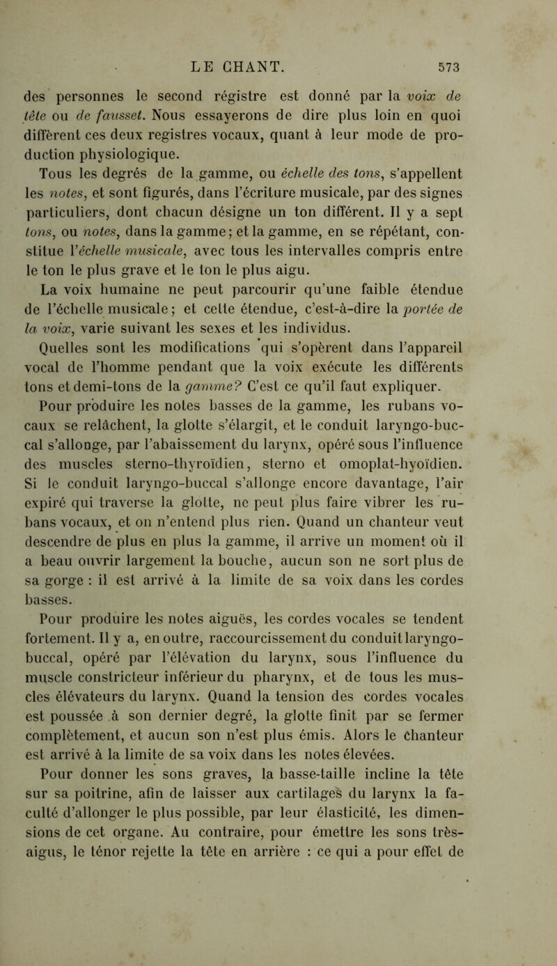 des personnes le second régistre est donné par la voix de tête ou de fausset. Nous essayerons de dire plus loin en quoi diffèrent ces deux registres vocaux, quant à leur mode de pro- duction physiologique. Tous les degrés de la gamme, ou échelle des tons, s’appellent les notes, et sont figurés, dans l’écriture musicale, par des signes particuliers, dont chacun désigne un ton différent. Il y a sept tons, ou notes, dans la gamme; et la gamme, en se répétant, con- stitue Y échelle musicale, avec tous les intervalles compris entre le ton le plus grave et le ton le plus aigu. La voix humaine ne peut parcourir qu’une faible étendue de l’échelle musicale ; et cette étendue, c’est-à-dire la portée de la voix, varie suivant les sexes et les individus. Quelles sont les modifications qui s’opèrent dans l’appareil vocal de l’homme pendant que la voix exécute les différents tons et demi-tons de la gamme? C’est ce qu’il faut expliquer. Pour produire les notes basses de la gamme, les rubans vo- caux se relâchent, la glotte s’élargit, et le conduit laryngo-buc- cal s’allonge, par l’abaissement du larynx, opéré sous l’influence des muscles sterno-thyroïdien, sterno et omoplat-hyoïdien. Si le conduit laryngo-buccal s’allonge encore davantage, l’air expiré qui traverse la glotte, ne peut plus faire vibrer les ru- bans vocaux, et on n’entend plus rien. Quand un chanteur veut descendre de plus en plus la gamme, il arrive un moment où il a beau ouvrir largement la bouche, aucun son ne sort plus de sa gorge : il est arrivé à la limite de sa voix dans les cordes basses. Pour produire les notes aiguës, les cordes vocales se tendent fortement. Il y a, en outre, raccourcissement du conduit laryngo- buccal, opéré par l’élévation du larynx, sous l’influence du muscle constricteur inférieur du pharynx, et de tous les mus- cles élévateurs du larynx. Quand la tension des cordes vocales est poussée à son dernier degré, la glotte finit par se fermer complètement, et aucun son n’est plus émis. Alors le Chanteur est arrivé à la limite de sa voix dans les notes élevées. Pour donner les sons graves, la basse-taille incline la tête sur sa poitrine, afin de laisser aux cartilages du larynx la fa- culté d’allonger le plus possible, par leur élasticité, les dimen- sions de cet organe. Au contraire, pour émettre les sons très- aigus, le ténor rejette la tête en arrière : ce qui a pour effet de