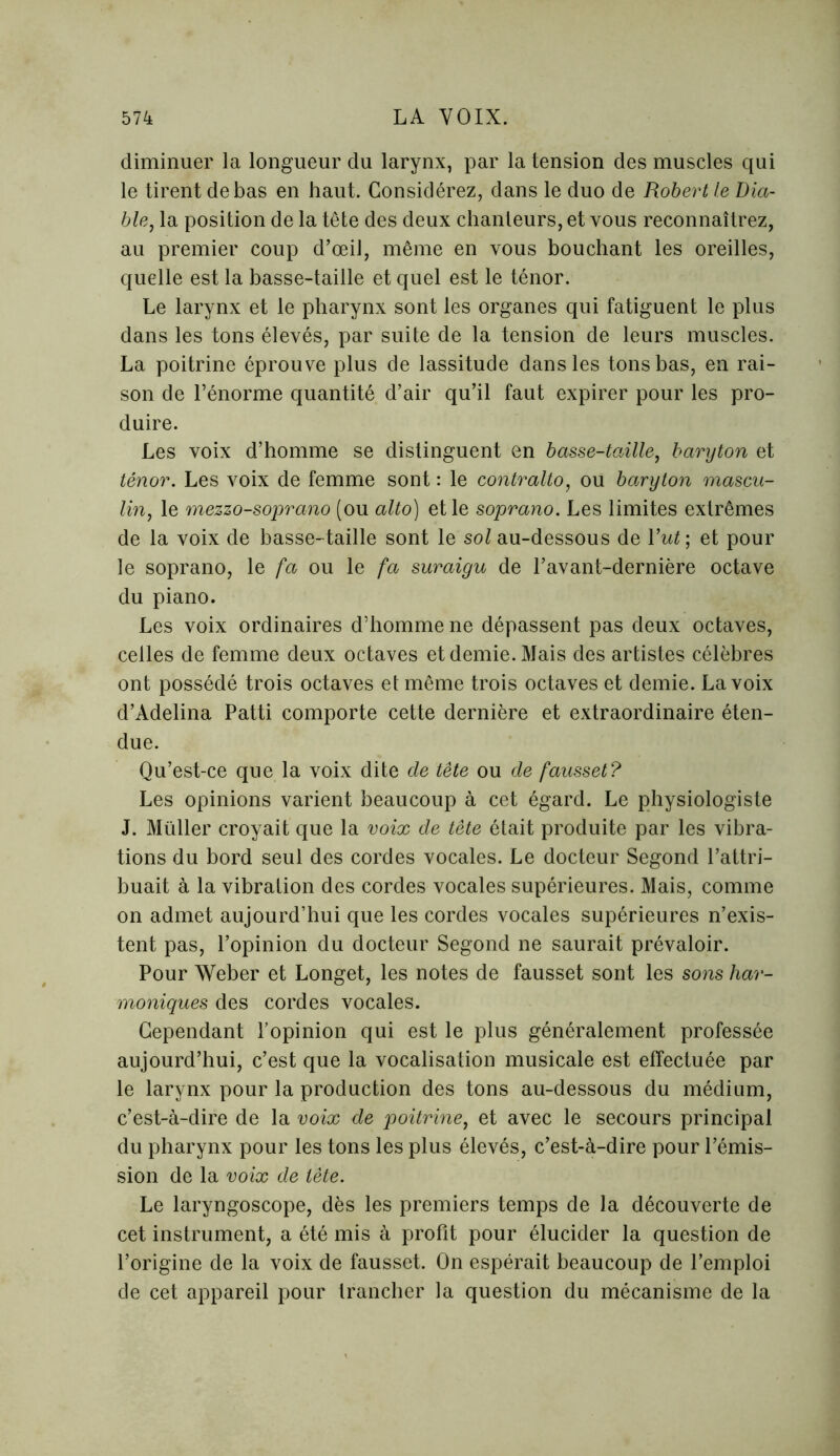 diminuer la longueur du larynx, par la tension des muscles qui le tirent de bas en haut. Considérez, dans le duo de Robert le Dia- ble, la position de la tête des deux chanteurs, et vous reconnaîtrez, au premier coup d’œil, même en vous bouchant les oreilles, quelle est la basse-taille et quel est le ténor. Le larynx et le pharynx sont les organes qui fatiguent le plus dans les tons élevés, par suite de la tension de leurs muscles. La poitrine éprouve plus de lassitude dans les tons bas, en rai- son de l’énorme quantité d’air qu’il faut expirer pour les pro- duire. Les voix d’homme se distinguent en basse-taille, baryton et ténor. Les voix de femme sont : le contralto, ou baryton mascu- lin, le mezzo-soprano (ou alto) et le soprano. Les limites extrêmes de la voix de basse-taille sont le sol au-dessous de l’ut; et pour le soprano, le fa ou le fa suraigu de l’avant-dernière octave du piano. Les voix ordinaires d’homme ne dépassent pas deux octaves, celles de femme deux octaves et demie. Mais des artistes célèbres ont possédé trois octaves et même trois octaves et demie. La voix d’Adelina Patti comporte cette dernière et extraordinaire éten- due. Qu’est-ce que la voix dite de tête ou de fausset? Les opinions varient beaucoup à cet égard. Le physiologiste J. Millier croyait que la voix de tête était produite par les vibra- tions du bord seul des cordes vocales. Le docteur Segond l’attri- buait à la vibration des cordes vocales supérieures. Mais, comme on admet aujourd’hui que les cordes vocales supérieures n’exis- tent pas, l’opinion du docteur Segond ne saurait prévaloir. Pour Weber et Longet, les notes de fausset sont les sons har- moniques des cordes vocales. Cependant l’opinion qui est le plus généralement professée aujourd’hui, c’est que la vocalisation musicale est effectuée par le larynx pour la production des tons au-dessous du médium, c’est-à-dire de la voix de poitrine, et avec le secours principal du pharynx pour les tons les plus élevés, c’est-à-dire pour l’émis- sion de la voix de tête. Le laryngoscope, dès les premiers temps de la découverte de cet instrument, a été mis à profit pour élucider la question de l’origine de la voix de fausset. On espérait beaucoup de l’emploi de cet appareil pour trancher la question du mécanisme de la