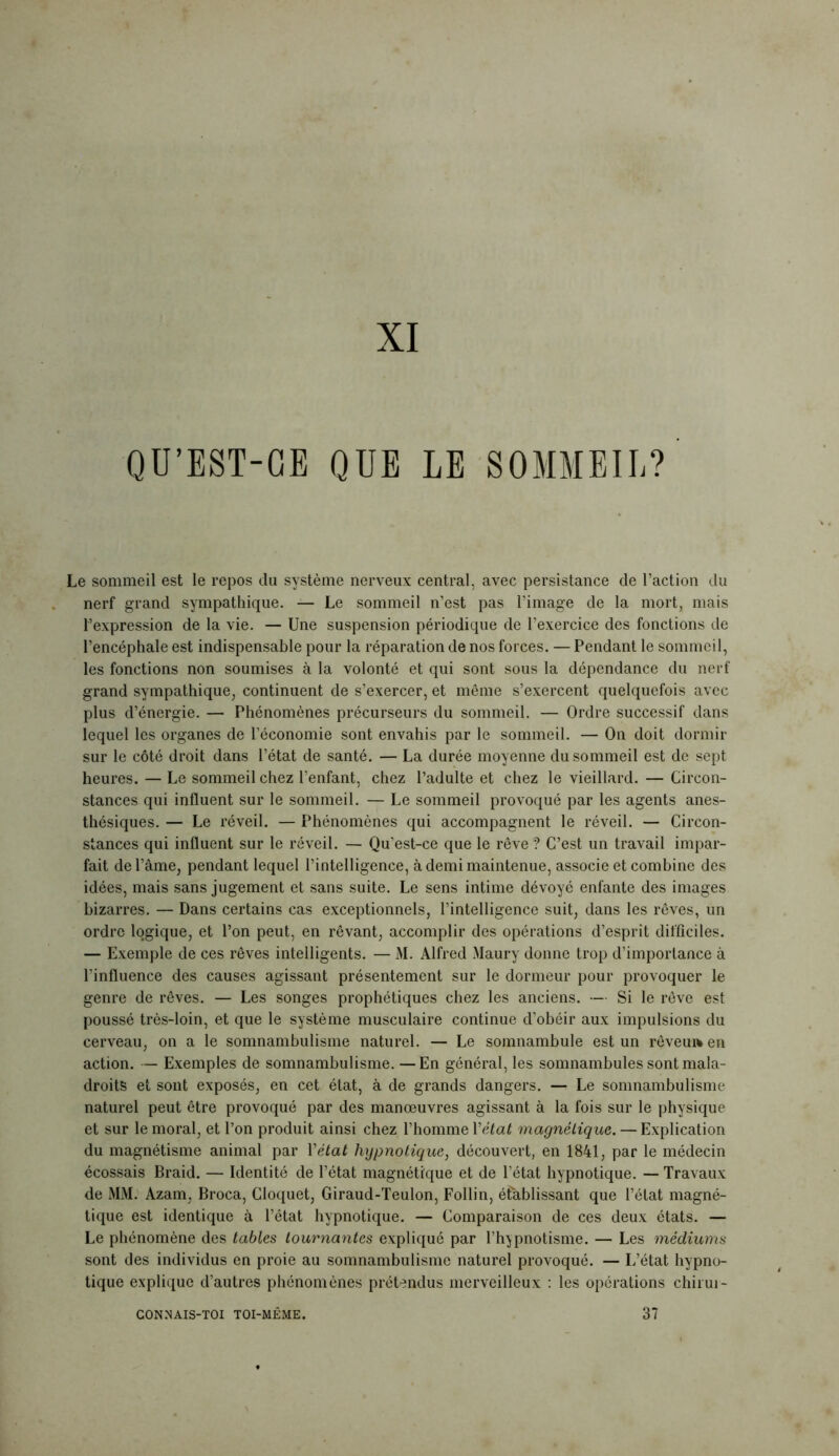 XI QU’EST-CE QUE LE SOMMEIL? Le sommeil est le repos du système nerveux central, avec persistance de l’action du nerf grand sympathique. — Le sommeil n’est pas l’image de la mort, mais l’expression de la vie. — Une suspension périodique de l’exercice des fonctions de l’encéphale est indispensable pour la réparation de nos forces. — Pendant le sommeil, les fonctions non soumises à la volonté et qui sont sous la dépendance du nerf grand sympathique, continuent de s’exercer, et même s’exercent quelquefois avec plus d’énergie. — Phénomènes précurseurs du sommeil. — Ordre successif dans lequel les organes de l’économie sont envahis par le sommeil. — On doit dormir sur le côté droit dans l’état de santé. — La durée moyenne du sommeil est de sept heures. — Le sommeil chez l’enfant, chez l’adulte et chez le vieillard. — Circon- stances qui influent sur le sommeil. — Le sommeil provoqué par les agents anes- thésiques. — Le réveil. — Phénomènes qui accompagnent le réveil. — Circon- stances qui influent sur le réveil. — Qu’est-ce que le rêve? C’est un travail impar- fait de l’âme, pendant lequel l’intelligence, à demi maintenue, associe et combine des idées, mais sans jugement et sans suite. Le sens intime dévoyé enfante des images bizarres. — Dans certains cas exceptionnels, l’intelligence suit, dans les rêves, un ordre logique, et l’on peut, en rêvant, accomplir des opérations d’esprit difficiles. — Exemple de ces rêves intelligents. — M. Alfred Maury donne trop d’importance à l’influence des causes agissant présentement sur le dormeur pour provoquer le genre de rêves. — Les songes prophétiques chez les anciens. — Si le rêve est poussé très-loin, et que le système musculaire continue d’obéir aux impulsions du cerveau, on a le somnambulisme naturel. — Le somnambule est un rêveuaen action. — Exemples de somnambulisme. —En général, les somnambules sont mala- droits et sont exposés, en cet état, à de grands dangers. — Le somnambulisme naturel peut être provoqué par des manœuvres agissant à la fois sur le physique et sur le moral, et l’on produit ainsi chez l’homme Y état magnétique. — Explication du magnétisme animal par Y état hypnotique, découvert, en 1841, par le médecin écossais Braid. — Identité de l’état magnétique et de l’état hypnotique. — Travaux de MM. Azam, Broca, Cloquet, Giraud-Teulon, Follin, établissant que l’état magné- tique est identique à l’état hypnotique. — Comparaison de ces deux états. — Le phénomène des tables tournantes expliqué par l’hypnotisme. — Les médiums sont des individus en proie au somnambulisme naturel provoqué. — L’état hypno- tique explique d’autres phénomènes prétendus merveilleux : les opérations chirui- CONNAIS-TOI TOI-MÊME. 37