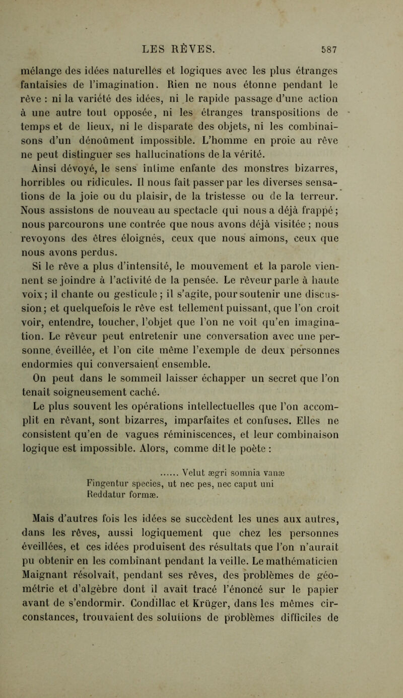 mélange des idées naturelles et logiques avec les plus étranges fantaisies de l’imagination. Rien ne nous étonne pendant le rêve : ni la variété des idées, ni le rapide passage d’une action à une autre tout opposée, ni les étranges transpositions de temps et de lieux, ni le disparate des objets, ni les combinai- sons d’un dénoûment impossible. L’homme en proie au rêve ne peut distinguer ses hallucinations de la vérité. Ainsi dévoyé, le sens intime enfante des monstres bizarres, horribles ou ridicules. Il nous fait passer par les diverses sensa- tions de la joie ou du plaisir, de la tristesse ou de la terreur. Nous assistons de nouveau au spectacle qui nous a déjà frappé; nous parcourons une contrée que nous avons déjà visitée ; nous revoyons des êtres éloignés, ceux que nous aimons, ceux que nous avons perdus. Si le rêve a plus d’intensité, le mouvement et la parole vien- nent se joindre à l’activité de la pensée. Le rêveur parle à haute voix; il chante ou gesticule; il s’agite, pour soutenir une discus- sion; et quelquefois le rêve est tellement puissant, que l’on croit voir, entendre, toucher, l’objet que l’on ne voit qu’en imagina- tion. Le rêveur peut entretenir une conversation avec une per- sonne éveillée, et l’on cite même l’exemple de deux personnes endormies qui conversaient ensemble. On peut dans le sommeil laisser échapper un secret que l’on tenait soigneusement caché. Le plus souvent les opérations intellectuelles que l’on accom- plit en rêvant, sont bizarres, imparfaites et confuses. Elles ne consistent qu’en de vagues réminiscences, et leur combinaison logique est impossible. Alors, comme dit le poète : Velut ægri somnia vanæ Fingentur species, ut nec pes, nec caput uni Reddatur formæ. Mais d’autres fois les idées se succèdent les unes aux autres, dans les rêves, aussi logiquement que chez les personnes éveillées, et ces idées produisent des résultats que l’on n’aurait pu obtenir en les combinant pendant la veille. Le mathématicien Maignant résolvait, pendant ses rêves, des problèmes de géo- métrie et d’algèbre dont il avait tracé l’énoncé sur le papier avant de s’endormir. Condillac et Krüger, dans les mêmes cir- constances, trouvaient des solutions de problèmes difficiles de