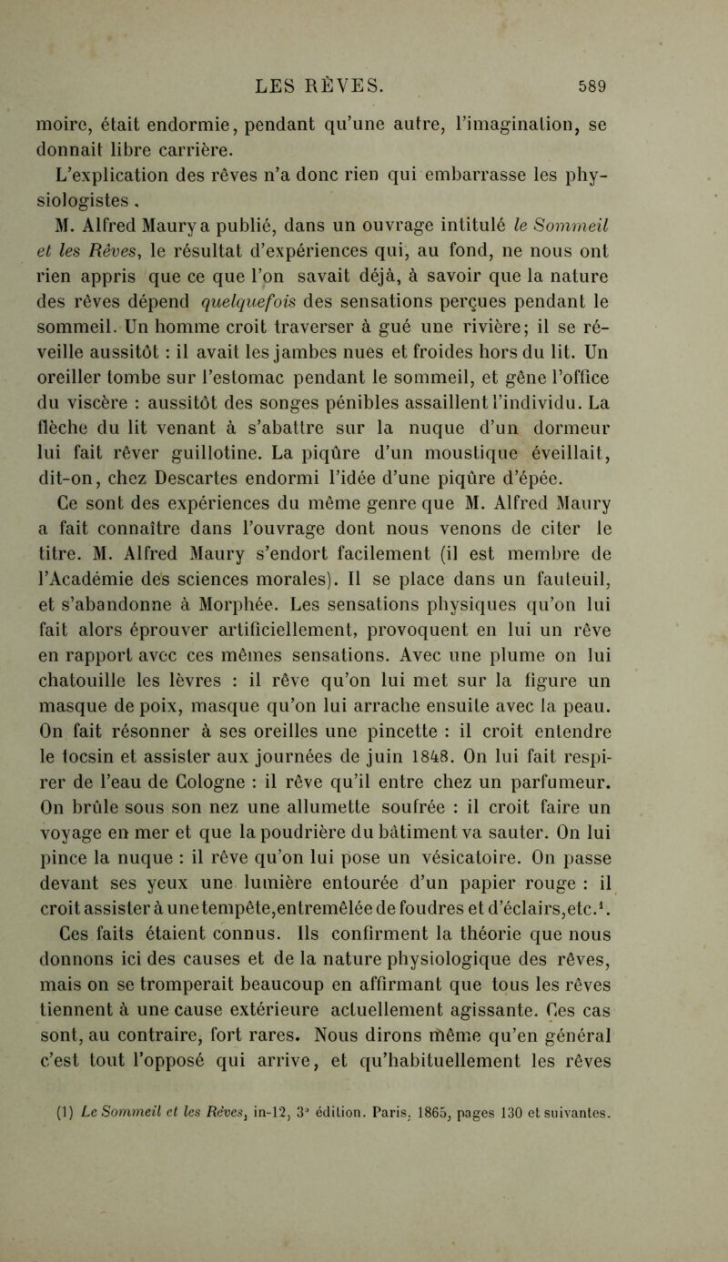 moire, était endormie, pendant qu’une autre, l’imagination, se donnait libre carrière. L’explication des rêves n’a donc rien qui embarrasse les phy- siologistes , M. Alfred Maurya publié, dans un ouvrage intitulé le Sommeil et les Rêves, le résultat d’expériences qui, au fond, ne nous ont rien appris que ce que l’on savait déjà, à savoir que la nature des rêves dépend quelquefois des sensations perçues pendant le sommeil. Un homme croit traverser à gué une rivière; il se ré- veille aussitôt : il avait les jambes nues et froides hors du lit. Un oreiller tombe sur l’estomac pendant le sommeil, et gêne l’office du viscère : aussitôt des songes pénibles assaillent l’individu. La flèche du lit venant à s’abattre sur la nuque d’un dormeur lui fait rêver guillotine. La piqûre d’un moustique éveillait, dit-on, chez Descartes endormi l’idée d’une piqûre d’épée. Ce sont des expériences du même genre que M. Alfred Maury a fait connaître dans l’ouvrage dont nous venons de citer le titre. M. Alfred Maury s’endort facilement (il est membre de l’Académie des sciences morales). Il se place dans un fauteuil, et s’abandonne à Morphée. Les sensations physiques qu’on lui fait alors éprouver artificiellement, provoquent en lui un rêve en rapport avec ces mêmes sensations. Avec une plume on lui chatouille les lèvres : il rêve qu’on lui met sur la figure un masque de poix, masque qu’on lui arrache ensuite avec la peau. On fait résonner à ses oreilles une pincette : il croit entendre le tocsin et assister aux journées de juin 1848. On lui fait respi- rer de l’eau de Cologne : il rêve qu’il entre chez un parfumeur. On brûle sous son nez une allumette soufrée : il croit faire un voyage en mer et que la poudrière du bâtiment va sauter. On lui pince la nuque : il rêve qu’on lui pose un vésicatoire. On passe devant ses yeux une lumière entourée d’un papier rouge : il croit assister à une tempête,entremêlée de foudres et d’éclairs,etc.1. Ces faits étaient connus. Ils confirment la théorie que nous donnons ici des causes et de la nature physiologique des rêves, mais on se tromperait beaucoup en affirmant que tous les rêves tiennent à une cause extérieure actuellement agissante. Ces cas sont, au contraire, fort rares. Nous dirons même qu’en général c’est tout l’opposé qui arrive, et qu’habituellement les rêves (1) Le Sommeil et les Rêves3 in-12, 3a édition. Paris. 1865, pages 130 et suivantes.